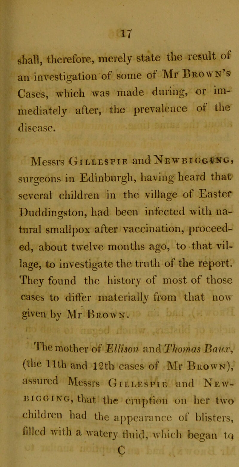 shall, therefore, merely state the result of an investigation of some of Mr Brown’s Cases, which was made during, or im- mediately after, the prevalence of the disease. Messi-s Gillespie and NewbiggC‘No, surgeons in Edinburgh, having heard that several children in the village of Eastef Duddinsston, had been infected with na- tural smallpox after vaccination, proceed- ed, about twelve months ago, to-that vil- lage, to investigate the truth of the report. They found the history of most of those cases to differ materially from that now given by Mr Brown. I The mother of Ellison and Thomas BaiLv, (the 11th and 12th cases of Mr Brown),' assured Messrs Gillespie and New- rigging, that the eruption on her two children had the appearance of blisters, filled with a watery fluid, which began t(> C