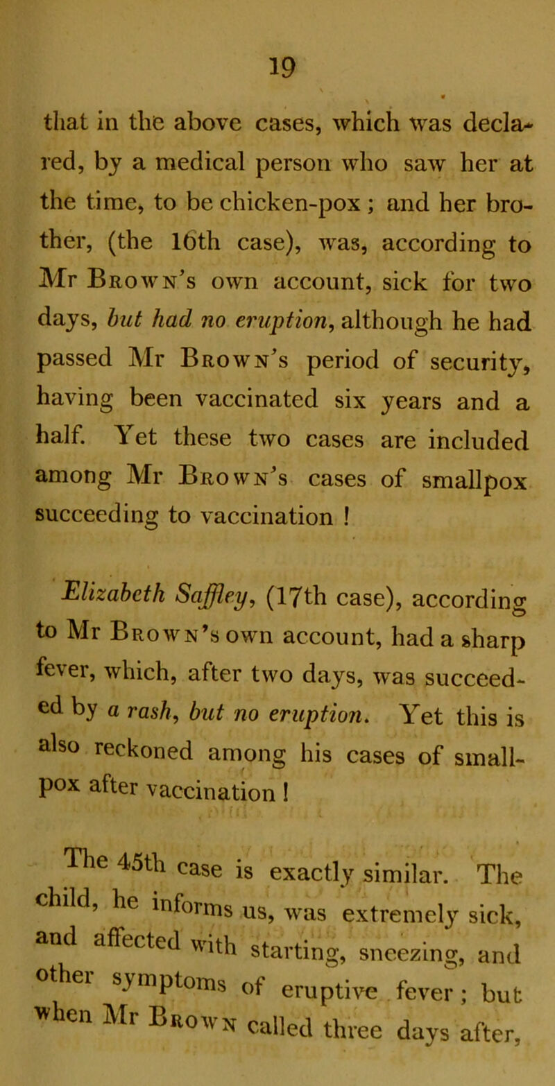 that in the above cases, which was decla^ red, by a medical person who saw her at the time, to be chicken-pox; and her bro- ther, (the l6th case), was, according to Mr Brown’s own account, sick for two days, hilt had no eruption, although he had passed Mr Brown’s period of security, having been vaccinated six years and a half. Yet these two cases are included among Mr Brown’s cases of smallpox succeeding to vaccination ! Elizabeth Sajjley, (17th case), according to Mr Brown’s own account, had a sharp fever, which, after two days, was succeed- ed by a rash, but no eruption. Yet this is also reckoned among his cases of small- pox after vaccination I (! - The 45th case is exactly similar. The child, he informs us, was extremel}^ sick, and affected with starting, sneezing, and othei symptoms of eruptive .fever; but when Mr Brown called three days after,