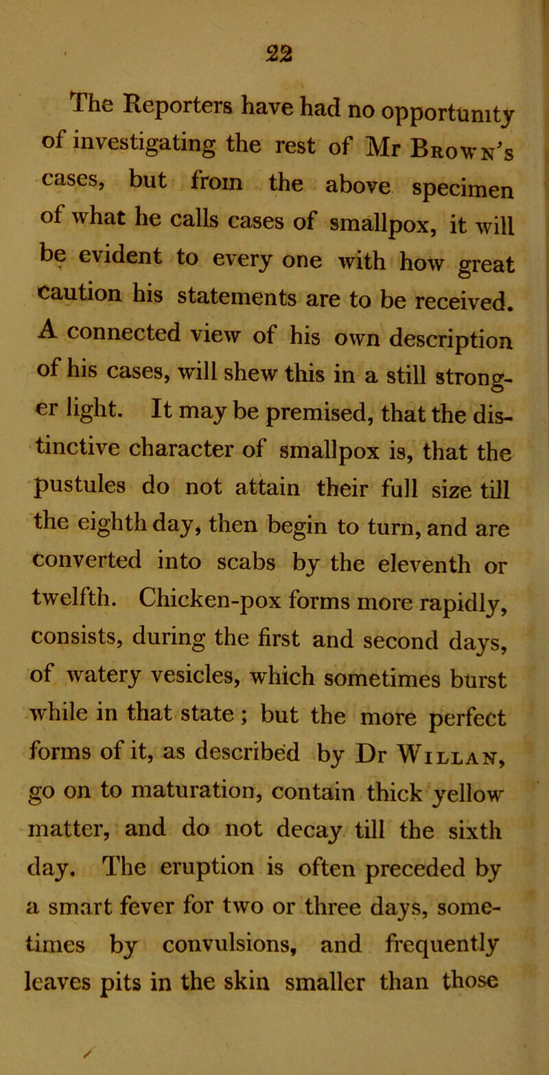 *The Reporters have had no opportunity of investigating the rest of Mr Brownes cases, but from the above specimen of what he calls cases of smallpox, it will be evident to every one with how great caution his statements are to be received. A connected view of his own description of his cases, will shew this in a still strong- er light. It may be premised, that the dis- tinctive character of smallpox is, that the pustules do not attain their full size till the eighth day, then begin to turn, and are converted into scabs by the eleventh or twelfth. Chicken-pox forms more rapidly, consists, during the first and second days, of watery vesicles, which sometimes burst while in that state; but the more perfect forms of it, as described by Dr Will an, go on to maturation, contain thick yellow matter, and do not decay till the sixth day. The eruption is often preceded by a smart fever for two or three days, some- times by convulsions, and frequently leaves pits in the skin smaller than those /