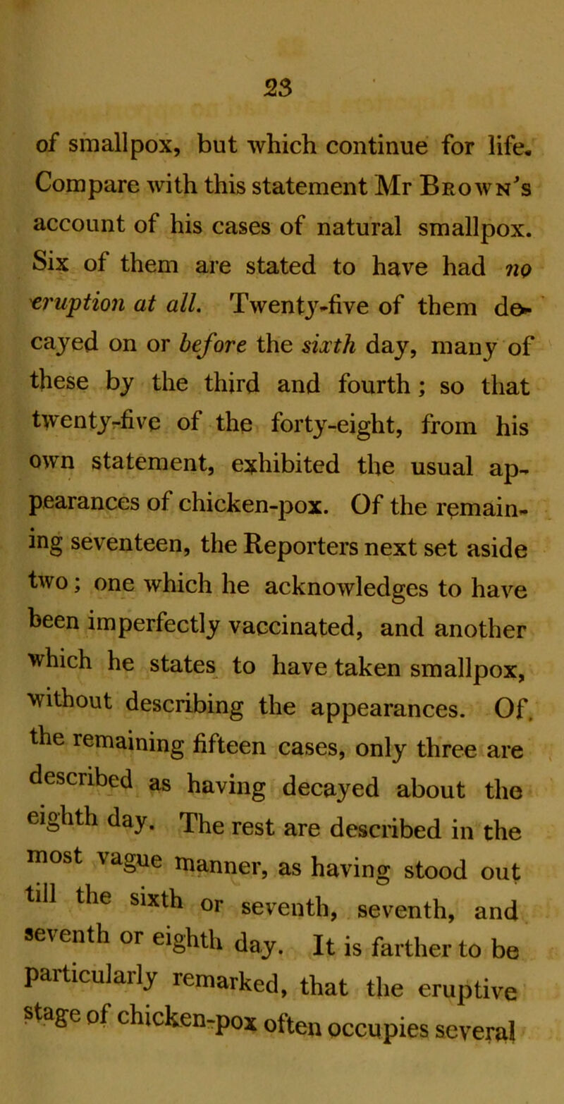 of smallpox, but which continue for life. Compare with this statement Mr Brownes account of his cases of natural smallpox. Six of them are stated to have had no 'eruption at all. Twentj-five of them d&-' cayed on or before the sixth day, many of these by the third and fourth; so that twentyr-five of the forty-eight, from his own statement, exhibited the usual ap- pearances of chicken-pox. Of the remain- ing seventeen, the Reporters next set aside two; one which he acknowledges to have been imperfectly vaccinated, and another which he states to have taken smallpox, without describing the appearances. Of. the remaining fifteen cases, only three are described as having decayed about the eighth day. The rest are described in the most vague manner, as having stood out till the sixth or seventh, seventh, and seventh or eighth day. It is farther to be particularly remarked, that the eruptive stage of chicken-pox often occupies several
