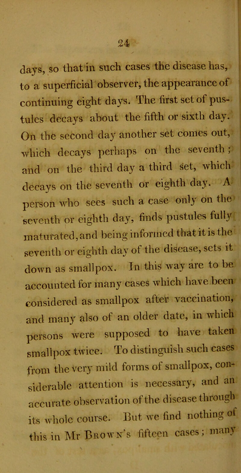 r 24 days, so that in such cases the disease has, to a superficial observer, the appearance of continuing eight days. The first set of pus- tules decays about the fifth or sixth day. On the second day another set comes out, which decays perhaps on the seventh; and on the third day a third set, Avhich decays on the seventh or eighth day. A person Avho sees such a case onl}' on the seventh or eighth day, finds pustules fully maturated, and being informed that it is the seventh or eighth day of the disease, sets it down as smallpox. In this Avay aie to be accounted for many cases which have been considered as smallpox after vaccination, and many also of an older date, in which persons were supposed to have taken smallpox twice. To distinguish such cases from the very mild forms of smallpox, con- siderable attention is necessary, and an accurate observation of the disease througfi its whole course. But we find nothing of this in Mr Brown's fifteen cases; many