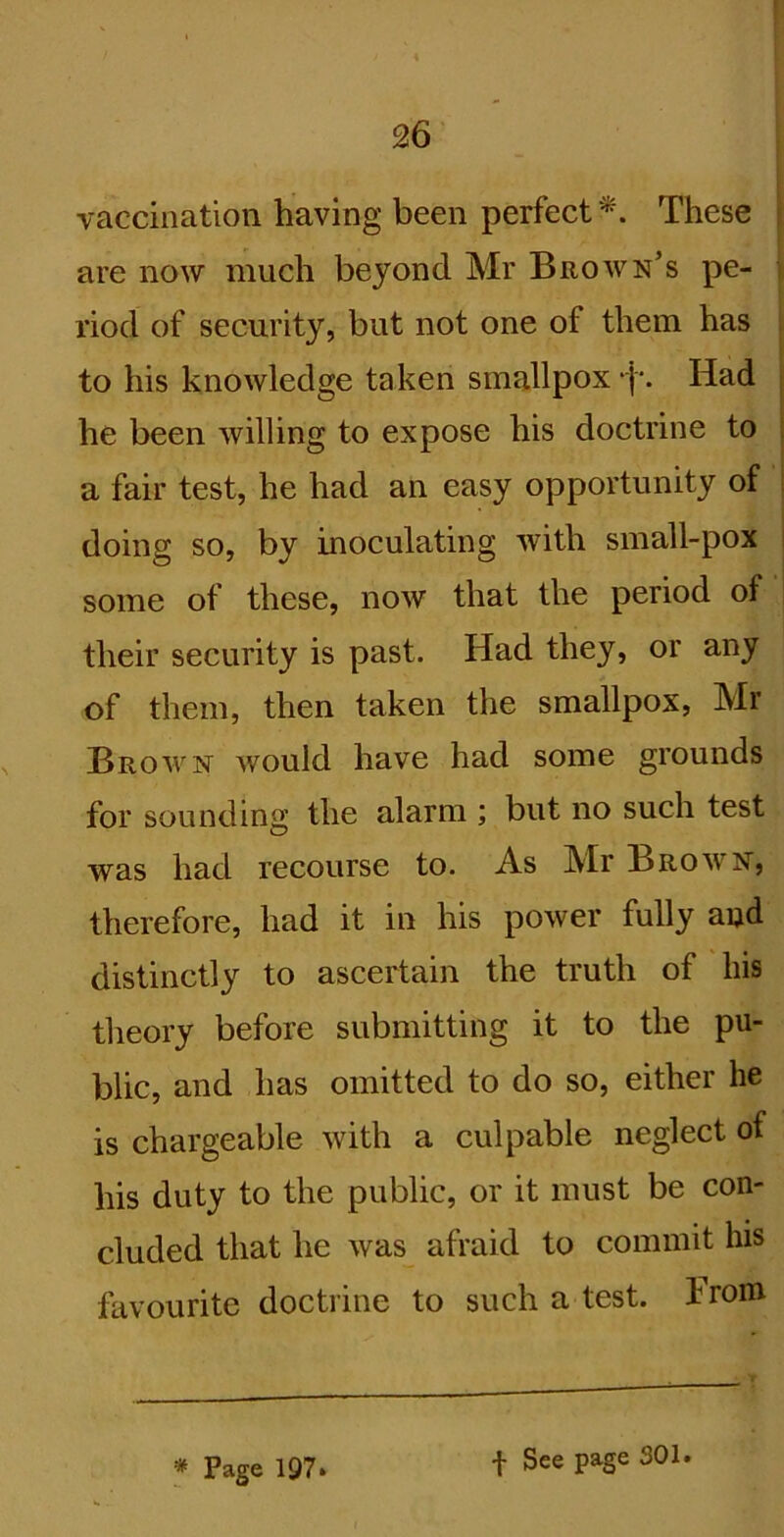 vaccination having been perfect^. These | are now much beyond Mr Brown’s pe- \ riod of security, but not one of them has ; to his knowledge taken smallpox -I'. Had j he been willing to expose his doctrine to i a fair test, he had an easy opportunity of doing so, by inoculating with small-pox i some of these, now that the period of their security is past. Had they, or any of them, then taken the smallpox, Mr Brown would have had some grounds for sounding the alarm ; but no such test was had recourse to. As Mr Brown, therefore, had it in his power fully and distinctly to ascertain the truth of his theory before submitting it to the pu- blic, and has omitted to do so, either he is chargeable with a culpable neglect of his duty to the public, or it must be con- cluded that he was afraid to commit his favourite doctrine to such a test. Irom * Page 1Q7» f See page 301.