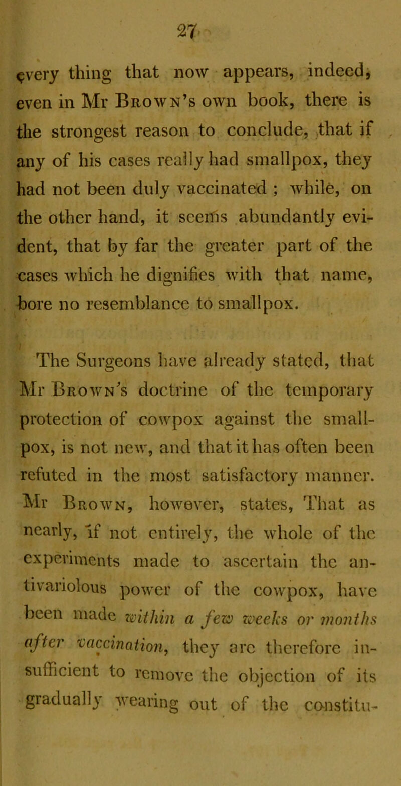 ^very thing that now appears, indeed, even in Mr Brown’s own book, there is the strongest reason to conclude, that if any of his cases really had smallpox, the}’' had not been duly vaccinated ; while, on the other hand, it seerfis abundantly evi- dent, that by far the greater part of the cases which he dignifies with that name, bore no resemblance to smallpox. The Surgeons have already stated, that Mr Brown’s doctrine of the temporary protection of cowpox against the small- pox, is not new, and that it has often been refuted in the most satisfiictory manner. Mr Brown, however, states, That as nearly, if not entirely, the whole of the experiments made to ascertain the an- tivariolous power of the cowpox, have been made within a few zoceks or months after 'vaccination^ they arc therefore in- sufficient to remove the objection of its gradually wearing out of the co-nstitu-