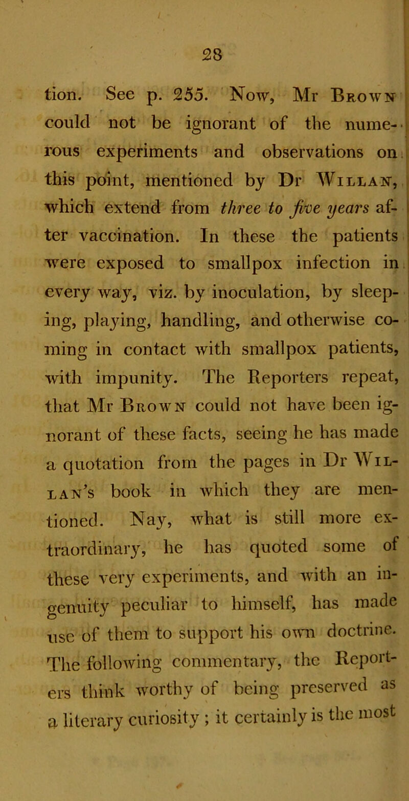tion. See p. 255. Now, Mr Brown j could not be ignorant of the nume- | rous experiments and observations on.i this point, mentioned by Dr Willan, f which extend from three to jvoe years af- ter vaccination. In these the patients | were exposed to smallpox infection in i I every way, viz. by inoculation, by sleep- ! ing, playing, handling, and otherwise co- ming in contact with smallpox patients, with impunity. The Reporters repeat, that Mr Brown could not have been ig- norant of these facts, seeing he has made a quotation from the pages in Dr Wil- lan’s book in which they are men- tioned. Nay, what is still more ex- traordinary, he has quoted some of these very experiments, and with an in- genuity peculiar to himself, has made use of them to support his own doctrine. The following commentary, the Report- ers think worthy of being preserved as a literary curiosity ; it certainly is the most