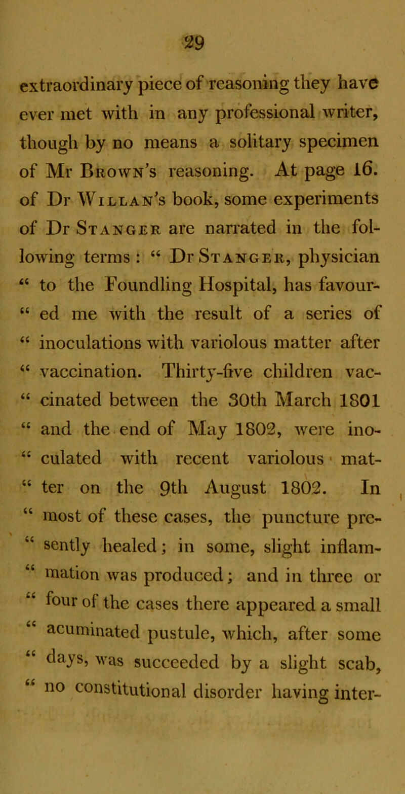 extraordinary piece of reasoning they have ever met with in any professional*writer, though by no means a solitary specimen of Mr Brown’s reasoning. At page l6. of Dr Willan’s book, some experiments of Dr St ANGER are narrated in the fol- lowing terms: “ DrSxANGER, physician “ to the Foundling Hospital, has favour- “ ed me with the result of a series of inoculations with variolous matter after ‘‘ vaccination. Thirty-five children vac- “ cinated between the 30th March 1801 “ and the end of May 1802, were ino- “ culated with recent variolous • mat- ‘‘ ter on the 9th August 1802. In “ most of these cases, the puncture pre- “ sently healed; in some, slight inflam- mation was produced; and in three or four of the cases there appeared a small acuminated pustule, which, after some days, was succeeded by a slight scab, “ no constitutional disorder having inter-