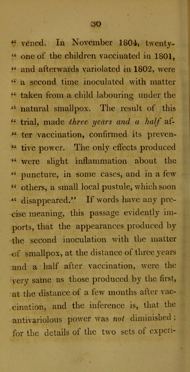 vened. In November 1804, twenty- “ one of the children vaccinated in 1801, “ and afterwards variolated in 1802, were “ a second time inoculated with matter “ taken from a child labouring under the “ natural smallpox. The result of this “ trial, made three years and a half af- ‘‘ ter vaccination, confirmed its preven- “ tive power. The only effects produced “ were slight inflammation about the “ puncture, in some cases, and in a few ‘‘ others, a small local pustule, which soon “ disappeared.” If words have any pre- cise meaning, this passage evidently im- ports, that the appearances produced by the second inoculation with the matter of smallpox, at the distance of three years and a half after vaccination, were the very same as those produced by the first, at the distance of a few months after vac- cination, and the inference is, that the antivariolous power was not diminished; for the details of the two sets of expen-