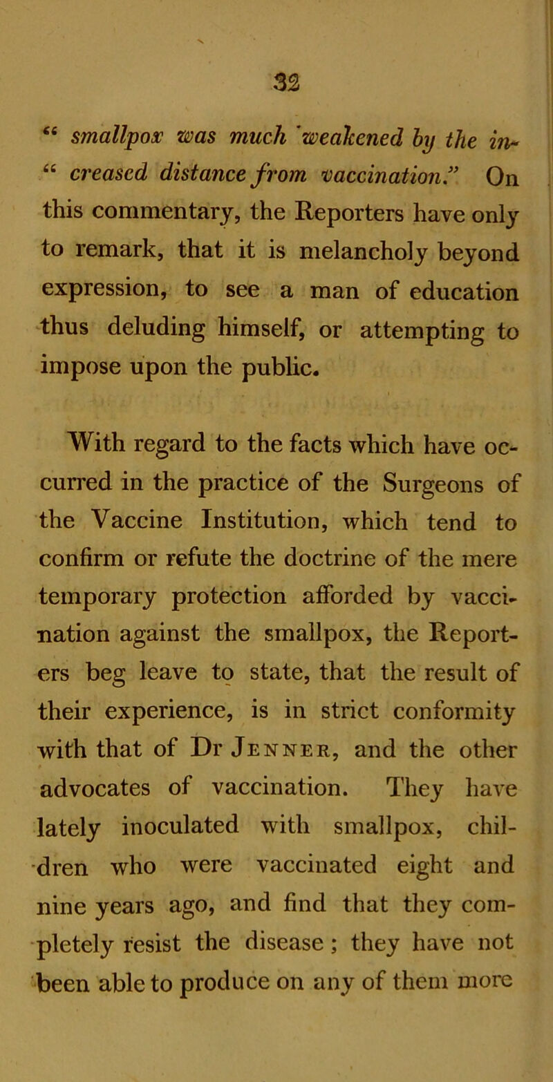 “ smallpox was much 'weakened hy the in- “ ci'eased distance from ’vaccination” On this commentary, the Reporters have only to remark, that it is melancholy beyond expression, to see a man of education thus deluding himself, or attempting to impose upon the pubUc. With regard to the facts which have oc- curred in the practice of the Surgeons of the Vaccine Institution, which tend to confirm or refute the doctrine of the mere temporary protection afforded by vacci- nation against the smallpox, the Report- ers beg leave to state, that the result of their experience, is in strict conformity with that of Dr Jenner, and the other advocates of vaccination. They have lately inoculated with smallpox, chil- dren who were vaccinated eight and nine years ago, and find that they com- pletely resist the disease; they have not been able to produce on any of them more
