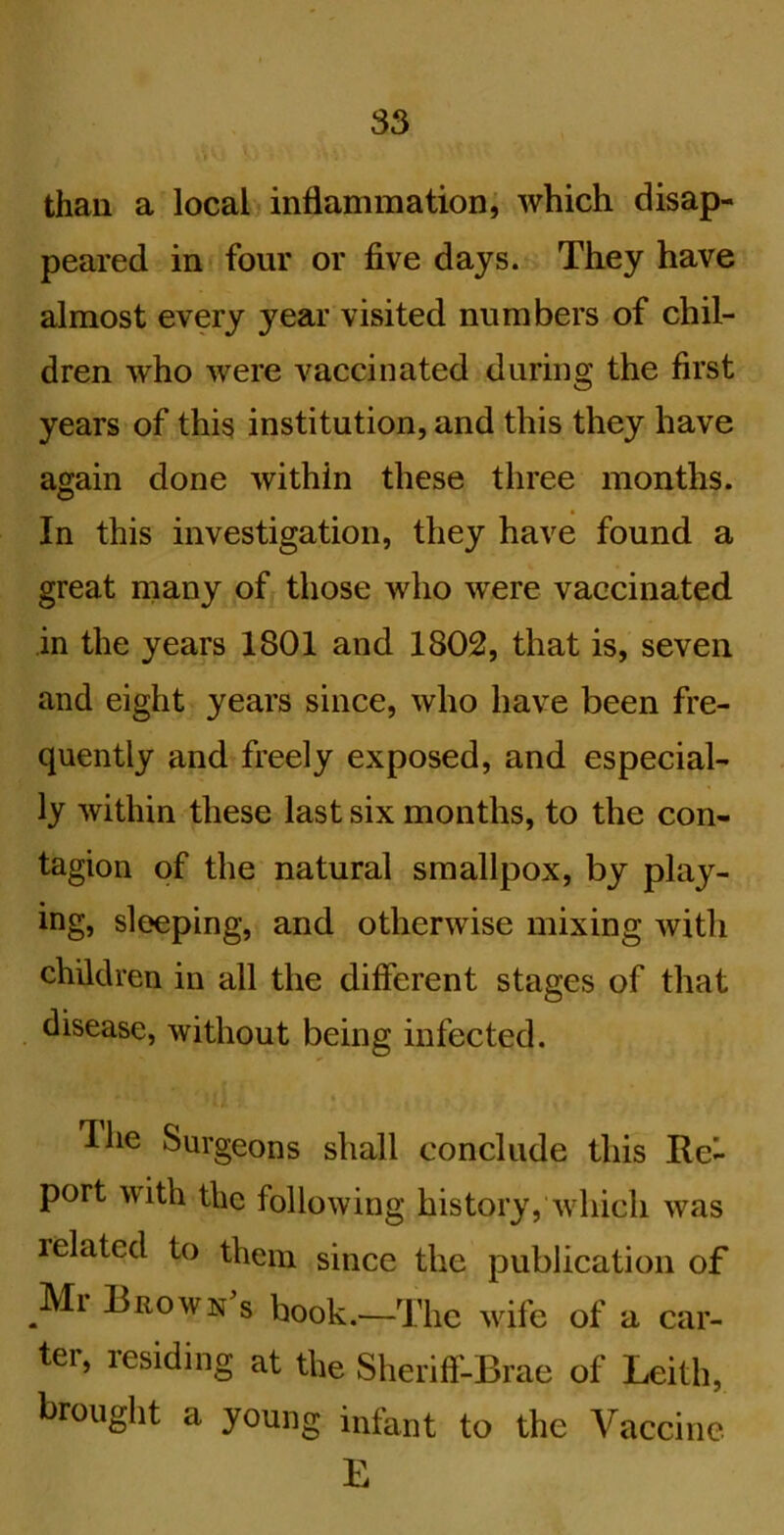 than a local inflammation; which disap- peared in four or five days. They have almost every year visited numbers of chil- dren who were vaccinated during the first years of this institution, and this they have again done within these three months. In this investigation, they have found a great many of those who were vaccinated in the years 1801 and 1802, that is, seven and eight years since, who have been fre- quently and freely exposed, and especial- ly within these last six months, to the con- tagion of the natural smallpox, by play- ing, sleeping, and otherwise mixing with children in all the different stages of that disease, without being infected. Ihe Surgeons shall conclude this Re- port with the following history, which was related to them since the publication of Ml Brown s hook.—The wife of a car- ter, residing at the Sheriff-Brae of Leith, brought a young infant to the Vaccine L