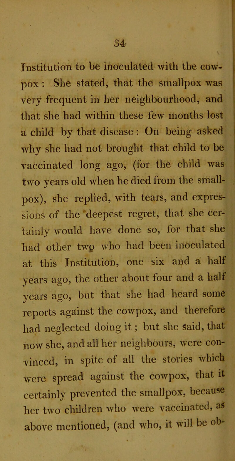 Institution to be inoculated with the eow- pox : She stated, that the smallpox was very frequent in her neighbourhood, and that she had within these few months lost a child by that disease : On being asked why she had not brought that child to be vaccinated long ago, (for the child was two years old when he died from the small- pox), she replied, with tears, and expres- sions of the 'deepest regret, that she cer- tainly would have done so, for that she had other twp w'ho had been inoculated at this Institution, one six and a half years ago, the other about four and a half years ago, but that she had heard some reports against the cowpox, and therefore had neglected doing it; but she Said, that now she, and all her neighbours, were con- vinced, in spite of all the stories which were spread against the cowpox, that it certainly prevented the smallpox, because her two children who were vaccinated, aS above mentioned, (and who, it will be ob