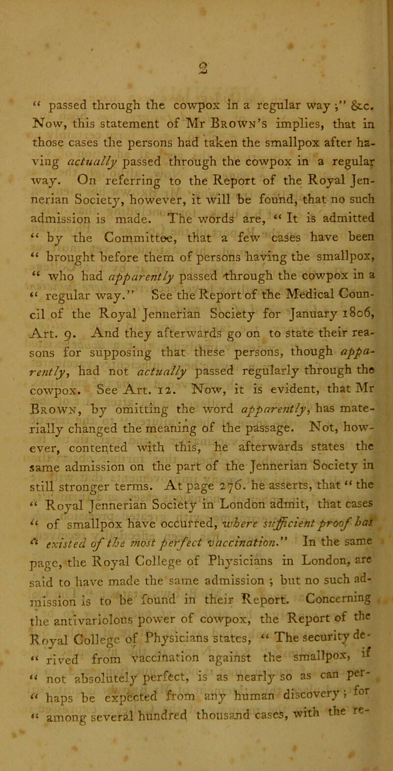 “ passed through the cowpox in a regular way &c. Now, this statement of Mr Brown’s implies, that in those cases the persons had taken the smallpox after ha- t ving actually passed through the cowpox in a regular way. On referring to the Report of the Royal Jen- nerian Society, however, it will be found, that no such acimission is made. The words are, “ It is admitted “ by the Committee, that a few cases have been “ brought before them of persons having the smallpox, “ who had apparently passed 'through the cowpox in a ] regular way.” See the Report of the Medical Coun- ! cil of the Royal Jennerian Society for January 1806, Art. 9. And they afterwards go on to state their rea- sons for supposing that these persons, though appa- rently, had not actually passed regularly through the cowpox. See Art. 12. Now, it is evident, that Mr Brown, by omitting the word apparently, has mate- rially changed the meaning of the passage. Not, how- ever, contented with this, he afterwards states the same admission on the part of the Jennerian Society in still stronger terms. At page 276. he asserts, that “ the “ Royal Jennerian Society in London admit, that cases of smallpox have occurred, ’where sufficient proof las' existed of the most perfect •oaccination” In the same 5 page, the Royal College of Physicians in London, are said to have made the same admission •, but no such ad- mission is to be found in their Report. Concerning . the antivariolous power of cowpox, the Report of the Royal College of Physicians states, “ The security de- “ rived from vaccination against the smallpox, if not absolutely perfect, is as nearly so as can per- “ haps be expected from any human discovery; fot “ among several hundred; thousand case5, with the re-
