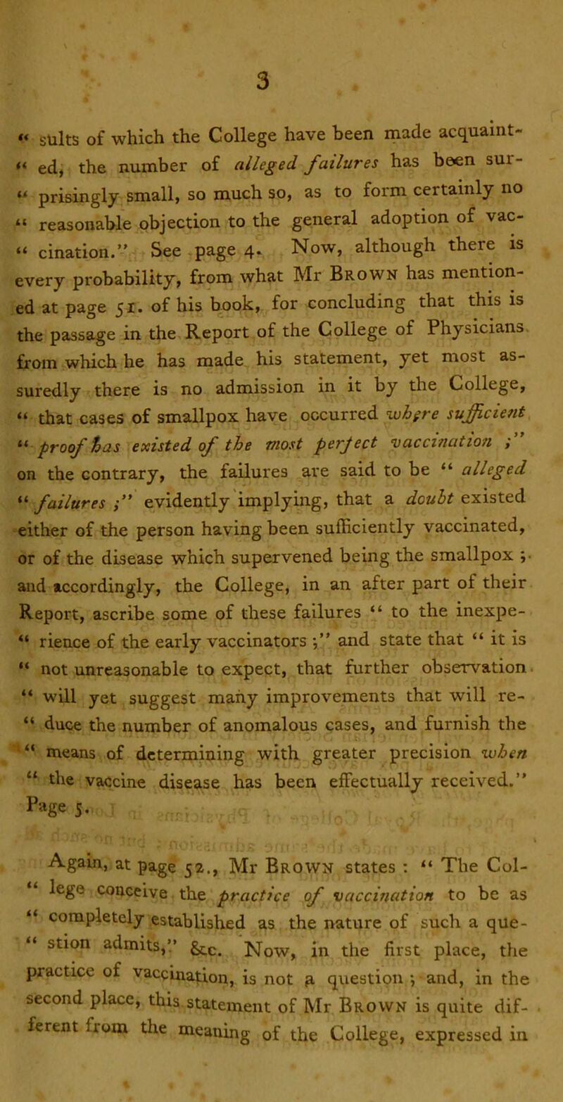 “ suits of which the College have been made acquaint- “ ed, the number of alleged failures has been sur- “ prisingly small, so much so, as to form certainly no “ reasonable objection to the general adoption of vac- “ cination.” See page 4. Now, although there is every probability, from what Mr Brown has mention- ed at page 51. of his book, for concluding that this is the passage in the Report of the College of Physicians from which he has made his statement, yet most as- suredly there is no admission in it by the College, “ that cases of smallpox have occurred ^hgre sufficient proof has existed of the most perject vaccination ; on the contrary, the failures are said to be “ alleged “ failures evidently implying, that a doubt existed either of the person having been suiEciently vaccinated, or of the disease which supervened being the smallpox ;• and accordingly, the College, in an after part of their Report, ascribe some of these failures “ to the inexpe- “ rience of the early vaccinators and state that “ it is “ not unreasonable to expect, that further observation. “ will yet suggest many improvements that will re- “ duce the number of anomalous cases, and furnish the “ means of determining with greater precision when “ the vaccine disease has been effectually received.” Page 5. Again, at page 52., Mr Brown states : “ The Col- lege conceive the practice of vaccination to be as “ completely established as the nature of such a que- stion admits,!’ gtc. Now, in the first place, the practice of vaccination, is not n questipn •, and, in the second place, this,statement of Mr Brown is quite dif- ferent from the meaning of the College, expressed in