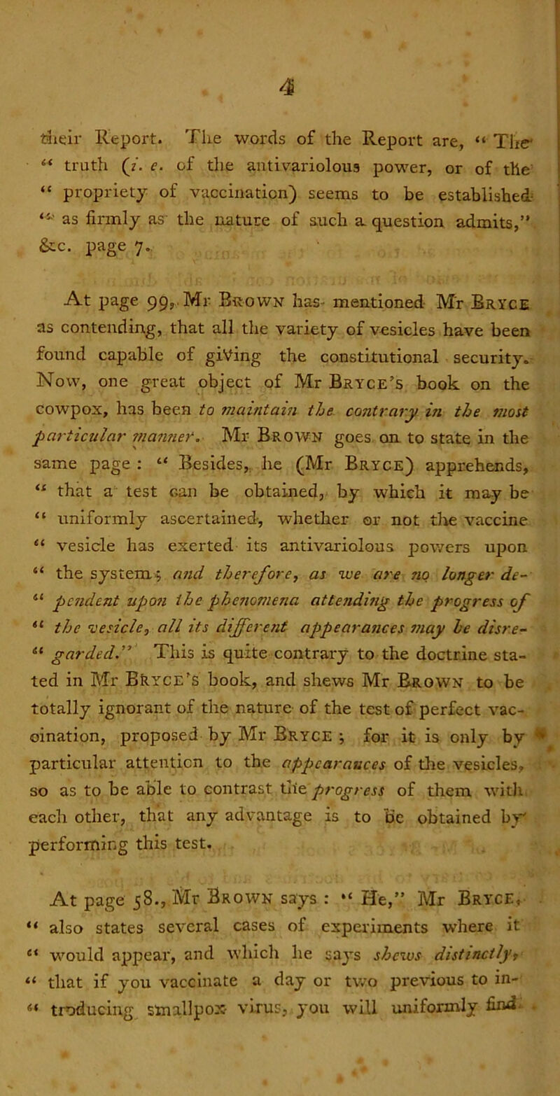 riieir Report. The words of the Report are, “ Tlir “ truth (?. c. of the antivariolous power, or of the “ propriety of vaccination) seems to be established as firmly as the nature of auch a. question admits,’' &c. page 7. At page 99,, Mr Brown has- mentioned Mr Bryce as contending, that all the variety of vesicles have been found capable of giving the constitutional security. Now, one great object of Mr Bryce’s book on the cowpox, has been to rnaintain the contrary in the most particular 7nanner. Mr Brown goes on. to state in the same page : “ Besides,, he (Mr Bryce) apprehends, “ that a test can be obtained, by which it may be “ uniformly ascertained, whether or not tlie vaccine “ vesicle has exerted its antivariolous powers upon “ the system^ and therefore, as we are no longer de~ “ pesident up07i the phe7tomena attendhig the progress of “ the •vesicle, all its differesit appearasices 7/iay be diss'e- “ garded” This is quite contrary to the doctrine sta- ted in Mr BkYCE’s book, and shews Mr Brown to be totally ignorant of the nature of the test of perfect vac- cination, proposed by Mr Bryce •, for it is only by • particular attenticn to the appearances of tlie vesicles, so as to be able to contrast progress of them witJi each other, that any advantage is to Be obtained by performing this test. At page 58., Mr Brown says : “ He,” Mr Bryce, “ also states several cases of experiments where it “ would appear, and which he says shews distinctly, “ that if you vaccinate a day or tv/o previous to in- “ troducing smallpox virus, you will uniformly find. .