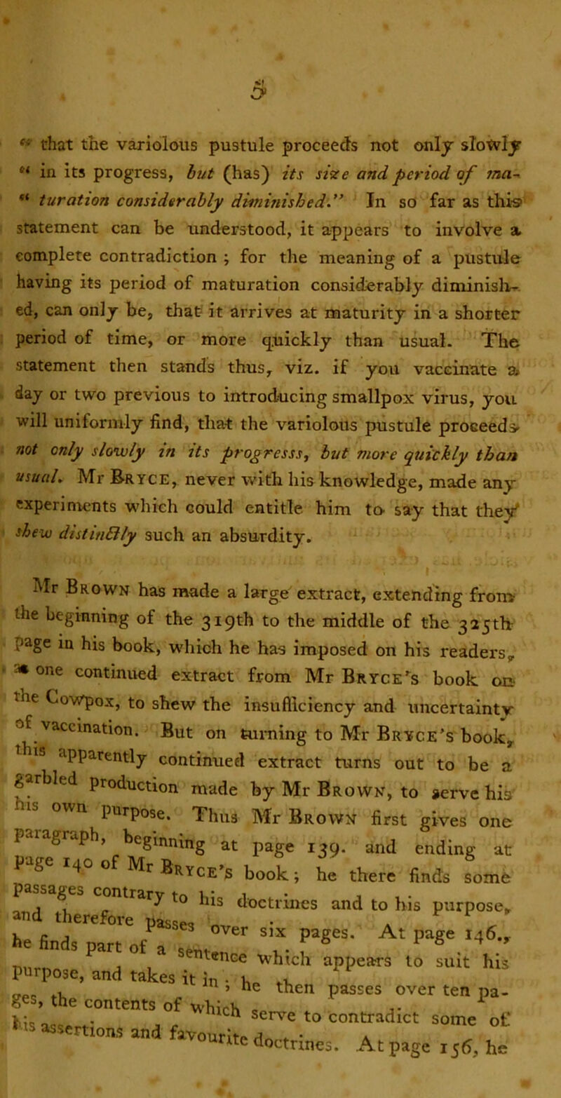 «■ that the variolous pustule proceeds not only slotviy in its progress, hut (has) its size and period of ina^ turation considerably diminished.” In so far as thi® statement can be understood, it appears to involve a complete contradiction ; for the meaning of a pustule having its period of maturation considerably diminislv- ed, can only be, thaf it arrives at maturity in a shorter period of time, or more quickly than usual. The statement then stands thus, viz. if you vaccinate a day or two previous to introducing smallpox virus, you will uniformly find, that the variolous pustule proceeds not only slowly zn zts progresss, hut more quickly than usual. Mr Bryce, never with hia knowledge, made any experiments which could entitle him to say that the/ shew distitiBly such an absurdity. Mr Brown has made a large' extract, extending from the beginning of the 319th to the middle of the 325tb page in his book, which he has imposed on his readers, 3* one continued extract from Mr Bryce^s book on- the Cowpox, to shew the insufficiency and uncertaintv of vaccination. But on turaing to Mr Bryce’s book, is apparently continued extract turns out to be a garbled production made by Mr Brown, to serve his IS own purpose. Thus Mr Brown first gives one paragraph, beginning at page 139. and ending at p--tge 140 of Mr Bryce’s book; he there finds some p contrary to his doctrines and to his purpose, and therefore nassM . passes over six pages. At page 146., he finds part of a sent-.,, i.- f 1 6 4 entence which appears to suit his purpose, and takes it in • .u ,, ’ he then passes over ten pa- ges, the contents of which ^ V- „ . ^^'^h serve to contradict some of his assertions and favourite dnr-f * a rite doctrines. Atpagei55, he