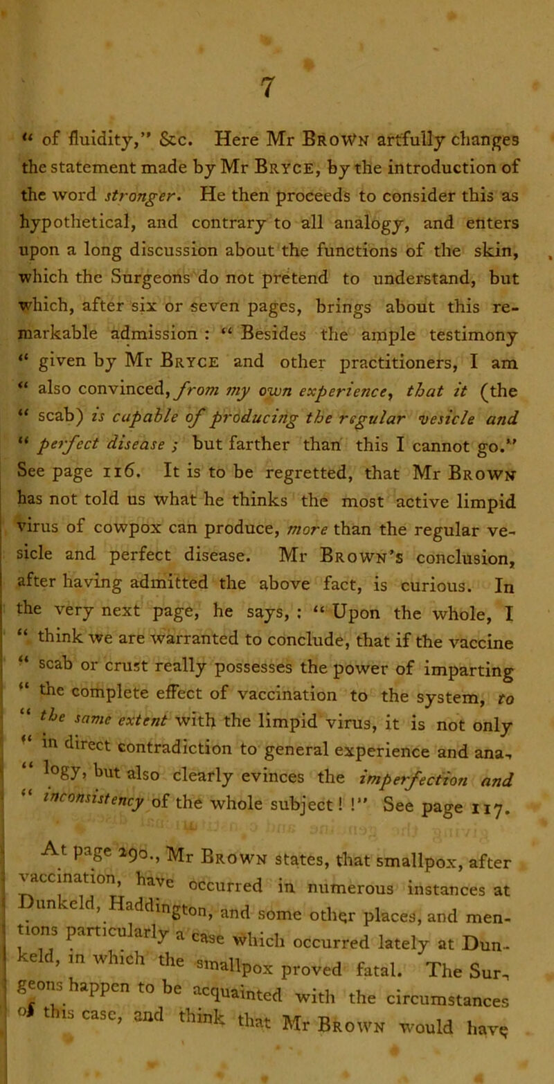 “ of fluidity,” &c. Here Mr BroWn artfully changes the statement made by Mr Bryce, by the introduction of the word stronger. He then proceeds to consider this as hypothetical, and contrary to all analogy, and enters upon a long discussion about the functions of the skin, which the Surgeons do not pretend to understand, but which, after six or seven pages, brings about this re- markable admission : “ Besides the ample testimony “ given by Mr Bryce and other practitioners, I am “ also convinced, from my own experience, that it (the “ scab) IS capable of producing the regular vesicle and “ perfect disease ; but farther than this I cannot go.” See page ii6. It is to be regretted, that Mr Broww has not told us what he thinks the most active limpid virus of cowpox can produce, more than the regular ve- sicle and perfect disease. Mr Brown’s conclusion, after having admitted the above fact, is curious. In the very next page, he says, : “ Upon the whole, I “ think we are warranted to conclude, that if the vaccine scab or crust really possesses the power of imparting “ the complete effect of vaccination to the system, to “ the same extent with the limpid virus, it is not only in direct contradiction to general experience and ana-, “ but also clearly evinces the imperfection and “ inconsistency of the whole subject! I” See page 117. At page 290., Mr Brown states, that smallpox, after ^ccination, have occurred in numerous instances at Dunkeld, Haddington, and some other places, and men- tions particularly a case which occurred lately at Dun- keld, m which the emallpox proved fatal. The Sur. geons happen to be acquainted with the circumstances o# this case, and think that Mr Brown wmuld havq