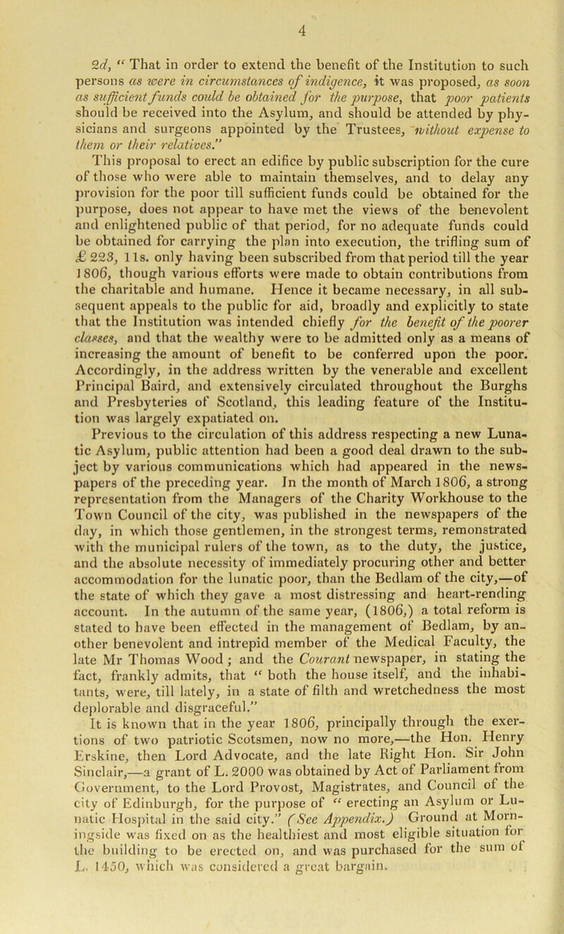 “ That in order to extend the benefit of the Institution to such persons as were in circumstances of indigence, it was proposed^ as soon as sufficient funds could he obtained for the purpose, that poor patients should be received into the Asylum, and should be attended by phy- sicians and surgeons appointed by the Trustees, without expense to them or their relatives.” This proposal to erect an edifice by public subscription for the cure of those who were able to maintain themselves, and to delay any provision for the poor till sufficient funds could be obtained for the ])urpose, does not appear to have met the views of the benevolent and enlightened public of that period, for no adequate funds could be obtained for carrying the plan into execution, the trifling sum of £ 223, 11s. only having been subscribed from that period till the year 1806, though various efforts were made to obtain contributions from the charitable and humane. Hence it became necessary, in all sub- sequent appeals to the public for aid, broadly and explicitly to state that the Institution was intended chiefly for the benefit of the poorer classes, and that the wealthy were to be admitted only as a means of increasing the amount of benefit to be conferred upon the poor. Accordingly, in the address written by the venerable and excellent Principal Baird, and extensively circulated throughout the Burghs and Presbyteries of Scotland, this leading feature of the Institu- tion was largely expatiated on. Previous to the circulation of this address respecting a new Luna- tic Asylum, public attention had been a good deal drawn to the sub- ject by various communications which had appeared in the news- papers of the preceding year. In the month of March 1806, a strong representation from the Managers of the Charity Workhouse to the Town Council of the city, was published in the newspapers of the day, in which those gentlemen, in the strongest terms, remonstrated with the municipal rulers of the town, as to the duty, the justice, and the absolute necessity of immediately procuring other and better accommodation for the lunatic poor, than the Bedlam of the city,—of the state of which they gave a most distressing and heart-rending account. In the autumn of the same year, (1806,) a total reform is stated to have been effected in the management of Bedlam, by an- other benevolent and intrepid member of the Medical Faculty, the late Mr Thomas Wood ; and the Couranl newspaper, in stating the fact, frankly admits, that both the house itself, and the inhabi- tants, were, till lately, in a state of filth and wretchedness the most deplorable and disgraceful.” It is known that in the year 1806, principally through the exer- tions of two patriotic Scotsmen, now no more,—the Hon. Henry Erskine, then Lord Advocate, and the late Right Hon. Sir John Sinclair,—a grant of L. 2000 was obtained by Act of Parliament from Government, to the Lord Provost, Magistrates, and Council of the city of Edinburgh, for the purpose of “ erecting an Asylum or Lu- natic Hospital in the said city.” (See Appendix.) Ground at Morn- ingside was fixed on as the healthiest and most eligible situation for the building to be erected on, and was purchased for the sum of L. 1450, which was considered a great bargain.