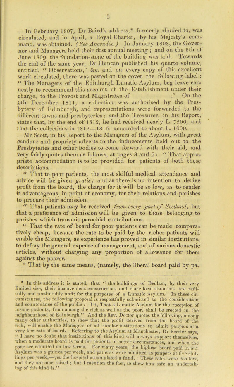 In February 1807, Dr Baird’s address,* formerly alluded to, was circulated, and in April, a Royal Charter, by his Majesty’s com- mand, was obtained. (See Appendix.) In January 1808, the Gover- nor and Managers held their first annual meeting ; and on the 8th of June 180g, the foundation-stone of the building was laid. Towards the end of the same year. Dr Duncan published his quarto volume, entitled, “ Observations,” &c. and on every copy of this excellent work circulated, there was pasted on the cover the following label : “ The Managers of the Edinburgh Lunatic Asylum, beg leave ear- nestly to recommend this account of the Establishment under their charge, to the Provost and Magistrates of On the gth December 1811, a collection was authorised by the Pres- bytery of Edinburgh, and representations were forwarded to the different towns and presbyteries; and the Treasurer, in his Report, states that, by the end of 1812, he had received nearly L. 7500, and that the collections in 1812—1815, amounted to about L. l600. Mr Scott, in his Report to the Managers of the Asylum, with great candour and propriety adverts to the inducements held out to the Presbyteries and other bodies to come forward with their aid, anti very fairly quotes them as follows, at pages 8 and 9 : '' That appro- priate accommodation is to be provided for patients of both these descriptions. “ That to poor patients, the most skilful medical attendance and advice will be given gratis; and as there is no intention to derive profit from the board, the charge for it will be so low, as to render it advantageous, in point of economy, for their relations and parishes to procure their admission. '' That patients may be received from every part of Scotland, but that a preference of admission will be given to those belonging to parishes which transmit parochial contributions. “ That the rate of board for poor patients can be made compara- ' lively cheap, because the rate to be paid by the richer patients will enable the Managers, as experience has proved in similar institutions, to defray the general expense of management, and of various domestic articles, without charging any proportion of allowance for them against the poorer. “ That by the same means, (namely, the liberal board paid by pa- • In this address it is stated, that “ the buildings of Bedlam, by their very limited size, their inconvenient construction, and their local situation, are radi- cally and unalterably unfit for the purposes of a Lunatic Asylum. In these cir- cumstances, the following proposal is respectfully submitted to the consideration and countenance of the public : 1st, That a Lunatic Asylum for the reception of insane patients, from among the rich as well as the poor, shall ho erected in the neighbourhood of Edinburgh.” And the Rev. Doctor quotes the following, among many other authorities, to shew that the profit derived from the hoard of the rich, will enable the Managers of all similar institutions to admit paupers at a very low rate of board. Referring to the Asylum at Manchester, Dr Ferrier says, “ I have no doubt that institutions of this kind will always support themselves when a moderate board is paid for patients in better circumstances, and when the poor are admitted on low terms. For many years, the highest board paid in our Asylum was a guinea per week, and patients were admitted as paupers at five shil- lings per week,—yet the hospital accumulated a fund. These rates were too low, and they are now raised ; but I mention the fact, to shew how safe an undertak- ing of this kind is.”