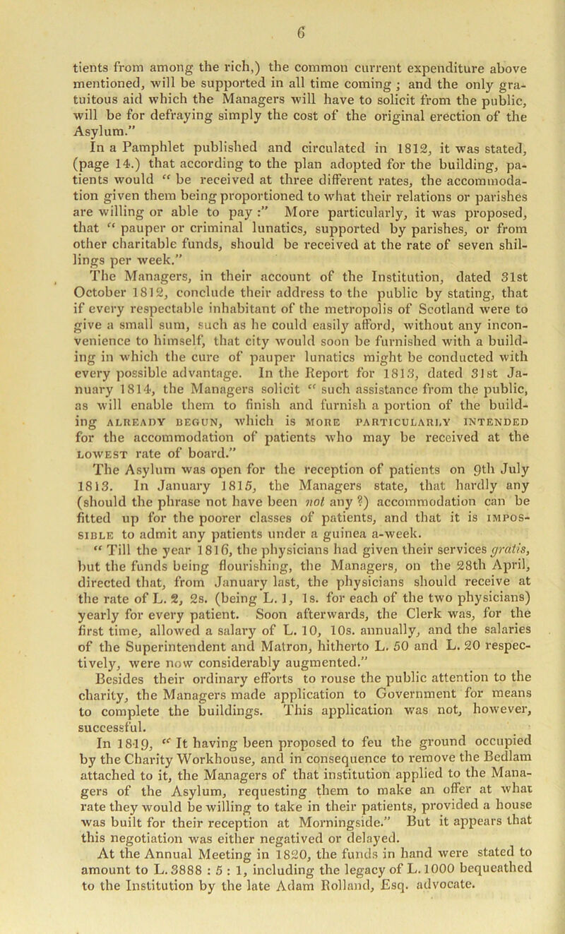 G tients from among the rich,) the common current expenditure above mentioned, will be supported in all time coming ; and the only gra- tuitous aid which the Managers will have to solicit from the public, will be for defraying simply the cost of the original erection of the Asylum.” In a Pamphlet published and circulated in 1812, it was stated, (page 14.) that according to the plan adopted for the building, pa- tients would “ be received at three different rates, the accommoda- tion given them being proportioned to what their relations or parishes are willing or able to pay More particularly, it was proposed, that pauper or criminal lunatics, supported by parishes, or from other charitable funds, should be received at the rate of seven shil- lings per week,” The Managers, in their account of the Institution, dated 31st October 1812, conclude their address to the public by stating, that if every respectable inhabitant of the metropolis of Scotland were to give a small sum, such as he could easily afford, without any incon- venience to himself, that city would soon be furnished with a build- ing in which the cure of pauper lunatics might be conducted with every possible advantage. In the Report for 1813, dated 31st Ja- nuary 1814, the Managers solicit “ such assistance from the public, as will enable them to finish and furnish a portion of the build- ing ALREADY BEGUN, wllich is MORE PARTICULARLY INTENDED for the accommodation of patients who may be received at the LOWEST rate of board.” The Asylum was open for the reception of patients on July 1813. In January 1815, the Managers state, that hardly any (should the phrase not have been ?ioi any ?) accommodation can be fitted up for the poorer classes of patients, and that it is impos- sible to admit any patients under a guinea a-week. “ Till the year 18lfi, the physicians had given their services gratis, but the funds being flourishing, the Managers, on the 28th April, directed that, from January last, the physicians should receive at the rate of L. 2, 2s. (being L. 1, Is. for each of the two physicians) yearly for every patient. Soon afterwards, the Clerk was, for the first time, allowed a salary of L. 10, 10s. annually, and the salaries of the Superintendent and Matron, hitherto L. 50 and L. 20 respec- tively, were now considerably augmented.” Besides their ordinary efforts to rouse the public attention to the charity, the Managers made application to Government for means to complete the buildings. This application was not, however, successful. In 1819, “■ It having been proposed to feu the ground occupied by the Charity Workhouse, and in consequence to remove the Bedlam attached to it, the Managers of that institution applied to the Mana- gers of the Asylum, requesting them to make an offer at what rate they would be willing to take in their patients, provided a house was built for their reception at Morningside.” But it appears that this negotiation was either negatived or delayed. At the Annual Meeting in 1820, the funds in hand were stated to amount to L. 3888 : 5 : 1, including the legacy of L. 1000 bequeathed to the Institution by the late Adam Rolland, Esq. advocate.