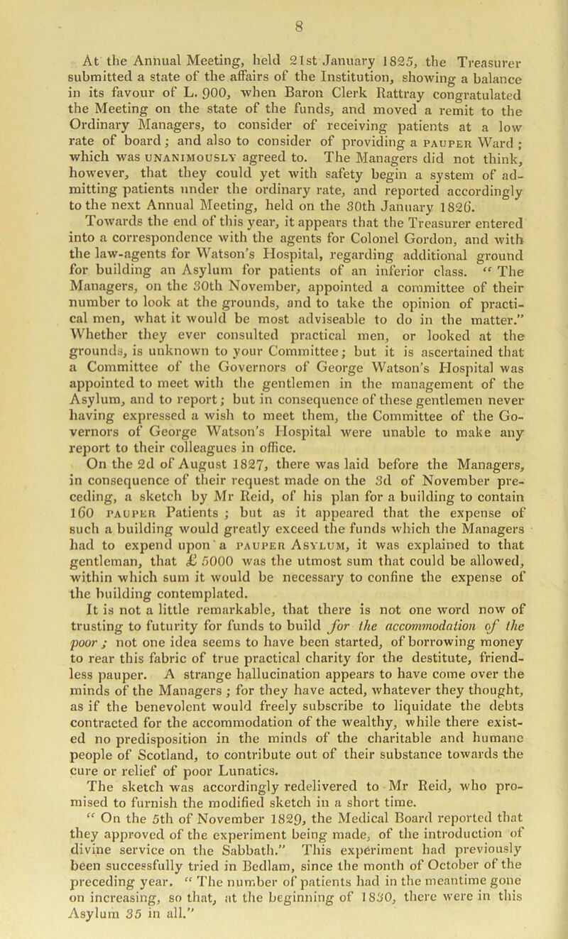 At the Annual Meeting, held 21st January 1825, the Treasurer submitted a state of the affairs of the Institution, showing a balance in its favour of L. 900, when Baron Clerk Rattray congratulated the Meeting on the state of the funds, and moved a remit to the Ordinary Managers, to consider of receiving patients at a low rate of board; and also to consider of providing a pauper Ward ; which was unanimously agreed to. The Managers did not think, however, that they could yet with safety begin a system of ad- mitting patients under the ordinary rate, and reported accordingly to the next Annual Meeting, held on the 30th January 182(). Towards the end of this year, it appears that the Treasurer entered into a correspondence with the agents for Colonel Gordon, and with the law-agents for Watson’s Hospital, regarding additional ground for building an Asylum for patients of an inferior class, “ The Managers, on the 30th November, appointed a committee of their number to look at the grounds, and to take the opinion of practi- cal men, what it would be most adviseable to do in the matter.” Whether they ever consulted practical men, or looked at the grounds, is unknown to your Committee; but it is ascertained that a Committee of the Governors of George Watson’s Hospital was appointed to meet with the gentlemen in the management of the Asylum, and to report; but in consequence of these gentlemen never having expressed a wish to meet them, the Committee of the Go- vernors of George Watson’s Hospital were unable to make any report to their colleagues in office. On the 2d of August 1827, there was laid before the Managers, in consequence of their request made on the 3d of November pre- ceding, a sketch by Mr Reid, of his plan for a building to contain l60 PAUPER Patients ; but as it appeared that the expense of such a building would greatly exceed the funds which the Managers had to expend upon a pauper Asylum, it was explained to that gentleman, that £ 5000 was the utmost sum that could be allowed, within which sum it would be necessary to confine the expense of the building contemplated. It is not a little remarkable, that there is not one word now of trusting to futurity for funds to build Jor the accommodation of the poor ; not one idea seems to have been started, of borrowing money to rear this fabric of true practical charity for the destitute, friend- less pauper. A strange hallucination appears to have come over the minds of the Managers ; for they have acted, whatever they thought, as if the benevolent would freely subscribe to liquidate the debts contracted for the accommodation of the wealthy, while there exist- ed no predisposition in the minds of the charitable and humane people of Scotland, to contribute out of their substance towards the cure or relief of poor Lunatics, The sketch was accordingly redelivered to Mr Reid, who pro- mised to furnish the modified sketch in a short time. “ On the 5th of November 1829, the Medical Board reported that they approved of the experiment being made, of the introduction of divine service on the Sabbath.” This experiment had previously been successfully tried in Bedlam, since the month of October of the preceding year. “ The number of patients had in the meantime gone on increasing, so that, at the beginning of 1830, there were in this Asylum 35 in all.”