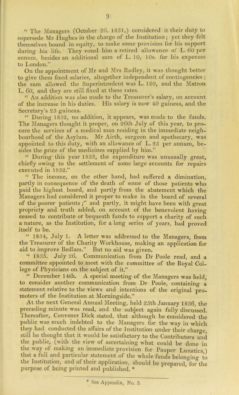 “ The Managers (October 26. 1831,) considered it their duty to supersede Mr Hughes in the charge of the Institution; yet they felt themselves bound in equity, to make some provision for his support during his life. They voted him a retired allowance ol' L. 60 per annum, besides an additional sum ot L. 10, 10s. for his expenses to London.” On the appointment of Mr and Mrs Radley, it was thought better to give them fixed salaries, altogether independent of contingencies ; the sum allowed the Superintendent was L. 120, and the Matron L. 60, and they are still fixed at these rates. “ An addition was also made to the Treasurer’s salary, on account of the increase in his duties. His salary is now 40 guineas, and the Secretary’s 25 guineas. “ During 1832, no addition, it appears, was made to the funds. The Managers thought it proper, on 26th July of this year, to pro- cure the services of a medical man residing in the immediate neigh- bourhood of the Asylum. Mr Airth, surgeon and apothecary, was appointed to this duty, with an allowance of L. 25 per annum, be- sides the price of the medicines supplied by him.” During this year 1833, the expenditure was unusually great, chiefly owing to the settlement of some large accounts for repairs executed in 1832.” “ The income, on the other hand, had suffered a diminution, partly in consequence of the death of some of those patients who paid the highest board, and partly from the abatement which the Managers had considered it proper to make in the board of several of the poorer patients and partly, it might have been with great propriety and truth added, on account of the benevolent having ceased to contribute or bequeath funds to support a charity of such a nature, as the Institution, for a long series of years, had proved itself to be. “ 1834, July 1. A letter was addressed to the Managers, from the Treasurer of the Charity Workhouse, making an application for aid to improve Bedlam.” But no aid was given. “ 1835. July 26. Communication from Dr Poole read, and a committee appointed to meet with the committee of the Royal Col- lege of Physicians on the subject of it.” “ December 14th. A special meeting of the Managers was held, to consider another communication from Dr Poole, containing a statement relative to the views and intentions of the original pro- moters of the Institution at Morningside.” At the next General Annual Meeting, held 25th January 1836, the preceding minute was read, and the subject again fully discussed. Thereafter, Convener Dick stated, that although he considered the public was much indebted to the Managers for the way in which they had conducted the affairs of the Institution under their charge, still he thought that it would be satisfactory to the Contributors and the public, (with the view of ascertaining what could be done in the way of making an immediate provision for Pauper Lunatics,) that a full and particular statement of the whole funds belono-ing to the Institution, and of their application, should be prepared,*^for the purpose of being printed and published. * ^ See Appendix, No. 3.