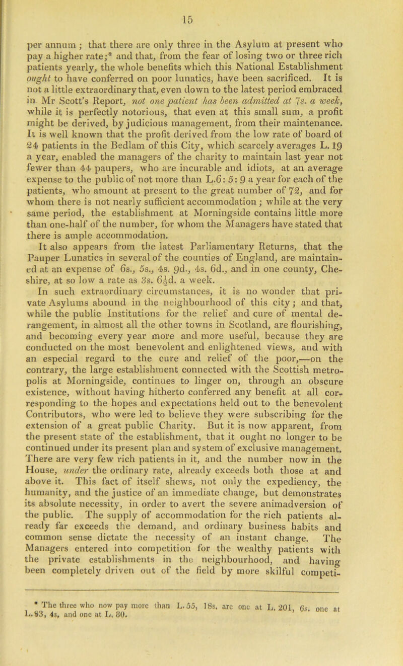 per annum ; that there are only three in the Asylum at present who pay a higher rate;* and that, from the fear of losing two or three rich patients yearly, the whole benefits which this National Establishment oi/g/ii to have conferred on poor lunatics, have been sacrificed. It is not a little extraordinary that, even down to the latest period embraced in Mr Scott’s Report, not ono patient has been admitted at 7s. a week, while it is perfectly notorious, that even at this small sum, a profit might be derived, by judicious management, from their maintenance. Ii is well known that the profit dei'ived from the low rate of board ol 24 patients in the Bedlam of this City, which scarcely averages L. 19 a year, enabled the managers of the charity to maintain last year not fewer than 44 paupers, who are incurable and idiots, at an average expense to the public of not more than L.6:5:9a year for each of the patients, who amount at present to the great number of 72, and for whom there is not nearly sufficient accommodation; while at the very same period, the establishment at Morningside contains little more than one-half of the number, for whom the Managers have stated that there is ample accommodation. It also appears from the latest Parliamentary Returns, that the Pauper Lunatics in several of the counties of England, are maintain- ed at an expense of 6s., 5s., 4s. pd., 4s. 6d., and in one county, Che- shire, at so low a rate as 3s. 6^d. a week. In such extraordinary circumstances, it is no wonder that pri- vate Asylums abound in the neighbourhood of this city; and that, while the public Institutions for the relief and cure of mental de- rangement, in almost all the other towns in Scotland, are flourishing, and becoming every year more and more useful, because they are conducted on the most benevolent and enlightened views, and with an especial regard to the cure and relief of tlie poor,—on the contrary, the large establishment connected with the Scottish metro- polis at Morningside, continues to linger on, through an obscure existence, without having hithei’to conferred any benefit at all cor- responding to the hopes and expectations held out to the benevolent Contributors, who were led to believe they were subscribing for the extension of a great public Charity. But it is now apparent, from the present state of the establishment, that it ought no longer to be continued under its present plan and system of exclusive management. There are very few rich patients in it, and the number now in the House, under the ordinary rate, already exceeds both those at and above it. This fact of itself shews, not only the expediency, the humanity, and the justice of an immediate change, but demonstrates its absolute necessity, in order to avert the severe animadversion of the public. The supply of accommodation for the rich patients al- ready far exceeds the demand, and ordinary business habits and common sense dictate the necessity of an instant change. The Managers entered into competition for the wealthy patients with the private establishments in the neighbourhood, and havino- been completely driven out of the field by more skilful competi- • The three who now pay more than L.55, 18s. arc one at L. 201 Gs. 1j. 83, 4s, and one at L, 80. ’ one at