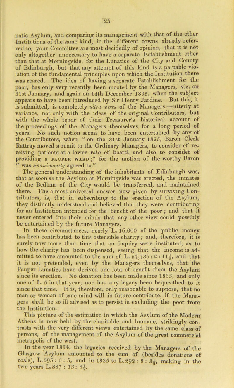 iiatic Asylum, and comparing Its management with that of the other Institutions of the same kind, in the different towns already refer- red to, your Committee are most decidedly of opinion, that it is not only altogether unnecessary to have a separate Establishment other than that at Morningside, for the Lunatics of the City and County of Edinburgh, but that any attempt of this kind is a palpable vio- lation of the fundamental principles upon which the Institution there was reared. The idea of having a separate Establishment for the poor, has only very recently been mooted by the Managers, viz. on 31st January, and again on 14th December 1835, when the subject appears to have been introduced by Sir Henry Jardine. But this, it is submitted, is completely ultra vires of the Managers,—utterly at variance, not only with the ideas of the original Contributors, but with the whole tenor of their Treasurer’s historical account of the proceedings of the Managers themselves for a long period of years. No such notion seems to have been entertained by any of the Contributors, when “ on the 31st January 1825, Baron Clerk Rattray moved a remit to the Ordinary Managers, to consider of re- ceiving patients at a lower rate of board, and also to consider of providing a pauper ward for the motion of the worthy Baron was unanimously agreed to.” The general understanding of the inhabitants of Edinburgh was, that as soon as the Asylum at Morningside was erected, the inmates of the Bedlam of the City would be transferred, and maintained there. The almost universal answer now given by surviving Con- tributors, is, that in subscribing to the erection of the Asylum, they distinctly understood and believed that they were contributing for an Institution intended for the benefit of the poor; and that it never entered into their minds that any other view could possibly be entertained by the future Managers. In these circumstances, nearly L. 16,000 of the public money has been contributed to this ostensible charity; and, therefore, it is surely now more than time that an inquiry were instituted, as to how the charity has been dispensed, seeing that the income is ad- mitted to have amounted to the sum of L. 57,735: 2 : 11^, and that it is not pretended, even by the Managers themselves, that the Pauper Lunatics have derived one iota of benefit from the Asylum since its erection. No donation has been made since 1833, and only one of L. 5 in that year, nor has any legacy been bequeathed to it since that time. It is, therefore, only reasonable to suppose, that no man or woman of sane mind will in future contribute, if the Mana- gers shall be so ill advised as to persist in excluding the poor from the Institution. This picture of the estimation in which the Asylum of the Modern Athens is now held by the charitable and humane, strikingly con- trasts with the very different views entertained by the same class of persons, of the management of the Asylum of the great commercial metropolis of the west. In the year 1834, the legacies received by the Managers of the Glasgow Asylum amounted to the sum of (besides donations of coals), L.595: 5 : 5, and in 1835 to L. 292 : 8 : 3^, making in the two years L.887 : 13 : 8^.