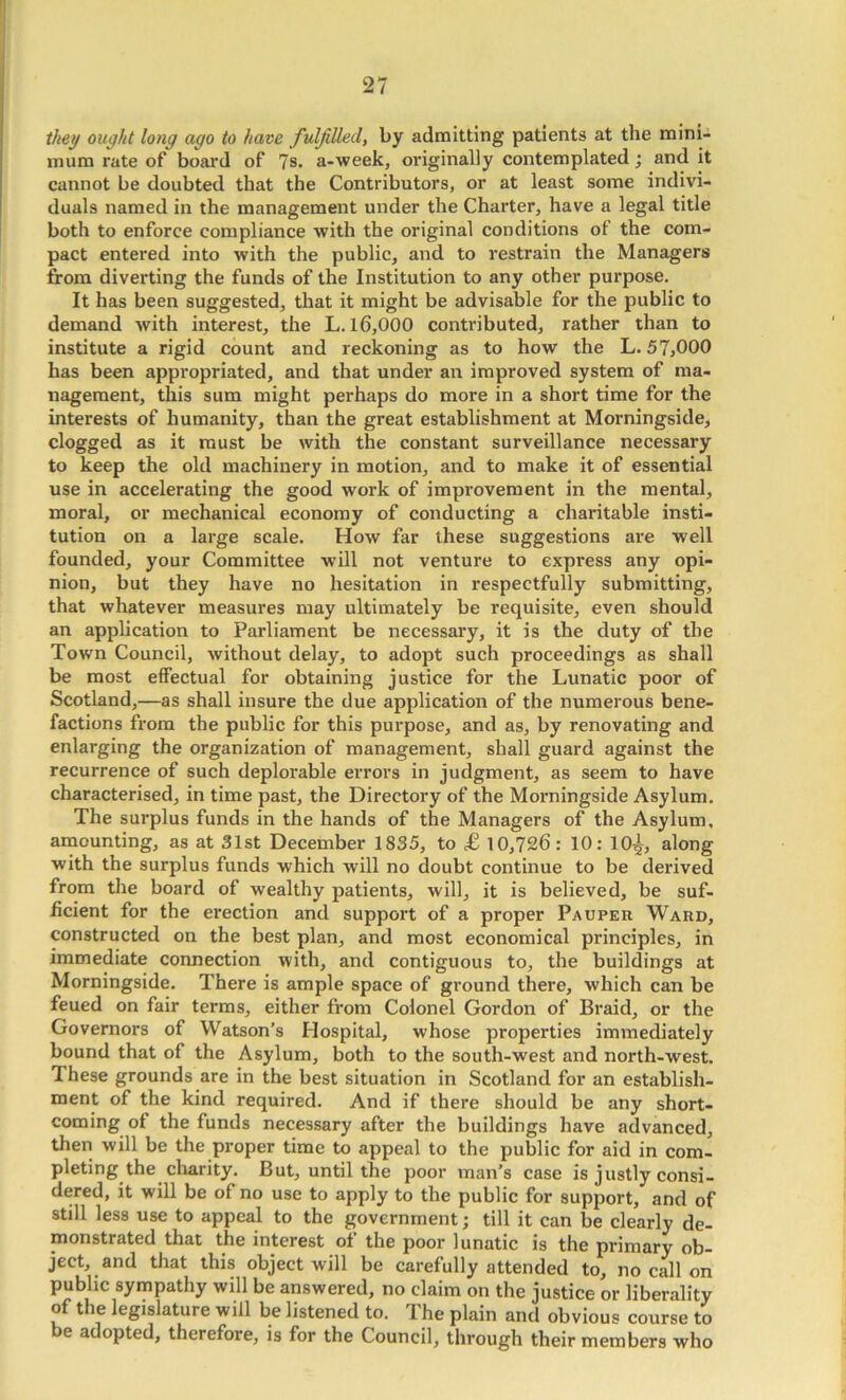 they ought long ago to have fulfilled, by admitting patients at the mini- mum rate of boai'd of ?s. a-week, originally contemplated; and it cannot be doubted that the Contributors, or at least some indivi- duals named in the management under the Charter, have a legal title both to enforce compliance with the original conditions of the com- pact entered into with the public, and to restrain the Managers from diverting the funds of the Institution to any other purpose. It has been suggested, that it might be advisable for the public to demand with interest, the L. 16,000 contributed, rather than to institute a rigid count and reckoning as to how the L. 57,000 has been appropriated, and that under an improved system of ma- nagement, this sum might perhaps do more in a short time for the interests of humanity, than the great establishment at Morningside, clogged as it must be with the constant surveillance necessary to keep the old machinery in motion, and to make it of essential use in accelerating the good work of improvement in the mental, moral, or mechanical economy of conducting a charitable insti- tution on a large scale. How far these suggestions are well founded, your Committee will not venture to express any opi- nion, but they have no hesitation in respectfully submitting, that whatever measures may ultimately be requisite, even should an application to Parliament be necessary, it is the duty of the Town Council, without delay, to adopt such proceedings as shall be most eflPectual for obtaining justice for the Lunatic poor of Scotland,—as shall insure the due application of the numerous bene- factions fi'om the public for this purpose, and as, by renovating and enlarging the organization of management, shall guard against the recurrence of such deplorable errors in judgment, as seem to have characterised, in time past, the Directory of the Morningside Asylum. The surplus funds in the hands of the Managers of the Asylum, amounting, as at 31st December 1835, to £ 10,726: 10: 10^, along with the surplus funds which will no doubt continue to be derived from the board of wealthy patients, will, it is believed, be suf- ficient for the erection and support of a proper Pauper Ward, constructed on the best plan, and most economical principles, in immediate connection with, and contiguous to, the buildings at Morningside. There is ample space of ground there, which can be feued on fair terms, either from Colonel Gordon of Braid, or the Governors of Watson’s Hospital, whose properties immediately bound that of the Asylum, both to the south-west and north-west. These grounds are in the best situation in Scotland for an establish- ment of the kind required. And if there should be any short- coming of the funds necessary after the buildings have advanced, then will be the proper time to appeal to the public for aid in com- pleting the clmity. But, until the poor man’s case is justly consi- dered, it will be of no use to apply to the public for support, and of still less use to appeal to the government; till it can be clearly de- monstrated that the interest of the poor lunatic is the primary ob- ject, and that this object will be carefully attended to, no call on public sympathy will be answered, no claim on the justice or liberality of the legislature will be listened to. The plain and obvious course to be adopted, therefore, is for the Council, through their members who