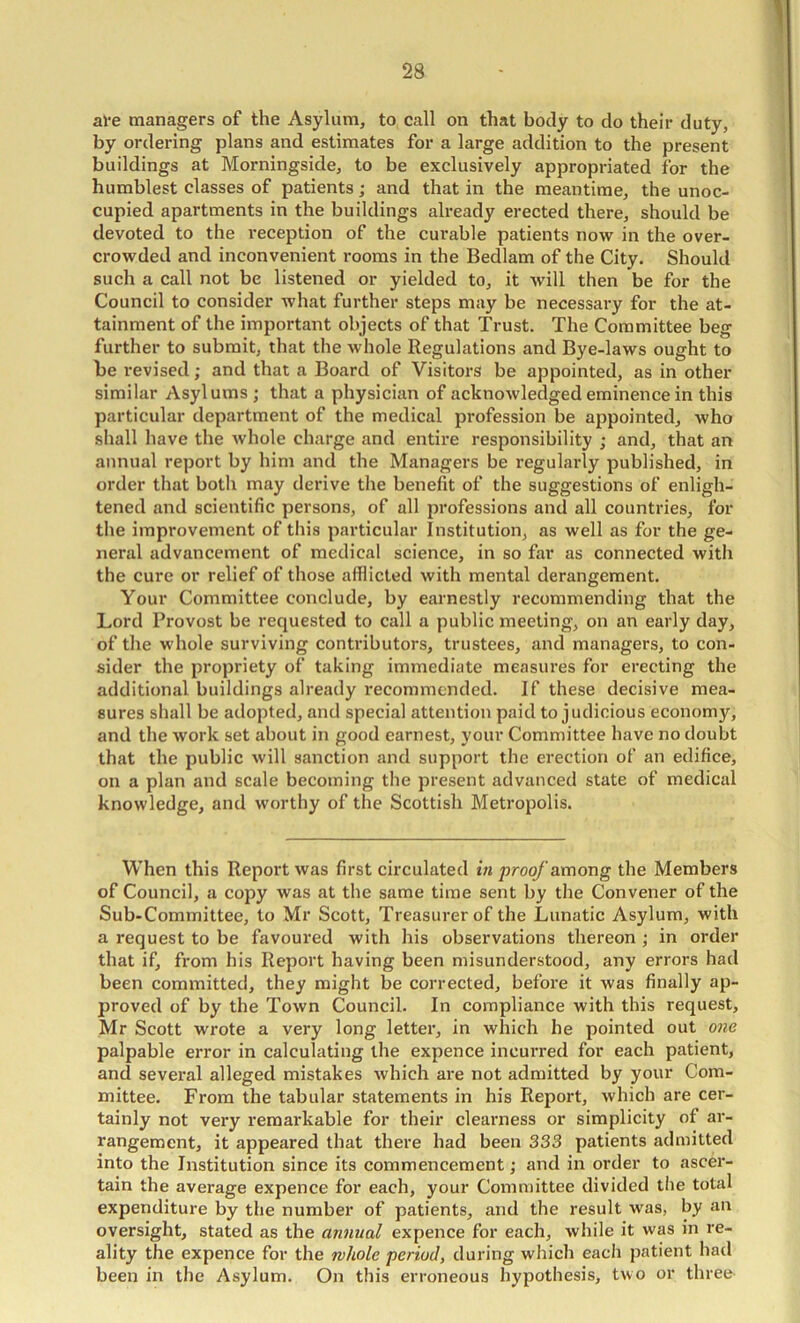 ave managers of the Asylum, to call on that body to do their duty, by ordering plans and estimates for a large addition to the present buildings at Morningside, to be exclusively appropriated for the humblest classes of patients; and that in the meantime, the unoc- cupied apartments in the buildings already erected there, should be devoted to the reception of the curable patients now in the over- crowded and inconvenient rooms in the Bedlam of the City. Should such a call not be listened or yielded to, it will then be for the Council to consider what further steps may be necessary for the at- tainment of the important objects of that Trust. The Committee beg further to submit, that the whole Regulations and Bye-laws ought to be revised; and that a Board of Visitors be appointed, as in other similar Asylums ; that a physician of acknowledged eminence in this particular department of the medical profession be appointed, who shall have the whole charge and entire responsibility ; and, that an annual report by him and the Managers be regularly published, in order that both may derive the benefit of the suggestions of enligh- tened and scientific persons, of all professions and all countries, for the improvement of this particular Institution, as well as for the ge- neral advancement of medical science, in so far as connected with the cure or relief of those afflicted with mental derangement. Your Committee conclude, by earnestly recommending that the Lord Provost be requested to call a public meeting, on an early day, of the whole surviving contributors, trustees, and managers, to con- sider the propriety of taking immediate measures for erecting the additional buildings already recommended. If these decisive mea- sures shall be adopted, and special attention paid to judicious economy, and the work set about in good earnest, your Committee have no doubt that the public will sanction and support the erection of an edifice, on a plan and scale becoming the present advanced state of medical knowledge, and worthy of the Scottish Metropolis. When this Report was first circulated in proof among the Members of Council, a copy was at the same time sent by the Convener of the Sub-Committee, to Mr Scott, Treasurer of the Lunatic Asylum, with a request to be favoured with his observations thereon ; in order that if, from his Report having been misunderstood, any errors had been committed, they might be corrected, befoi’e it was finally ap- proved of by the Town Council. In compliance with this request, Mr Scott wrote a very long letter, in which he pointed out one palpable error in calculating the expence incuiTed for each patient, and several alleged mistakes which are not admitted by your Com- mittee. From the tabular statements in his Report, which are cer- tainly not very remarkable for their clearness or simplicity of ar- rangement, it appeared that there had been 333 patients admitted into the Institution since its commencement; and in order to ascer- tain the average expence for each, your Committee divided the total expenditure by the number of patients, and the result was, by an oversight, stated as the annual expence for each, while it was in re- ality the expence for the nhole period, during whicli each patient had been in the Asylum. On this erroneous hypothesis, two or three