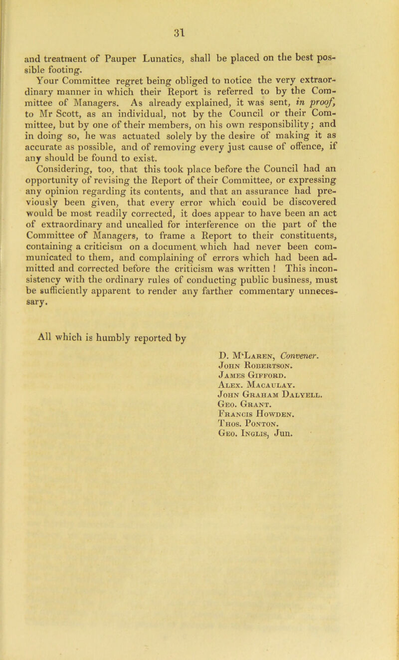 and treatment of Pauper Lunatics, shall be placed on the best pos- sible footing. Your Committee regret being obliged to notice the very extraor- dinary manner in which their Report is referred to by the Com- mittee of Managers. As already explained, it was sent, in proof, to Mr Scott, as an individual, not by the Council or their Com- mittee, but by one of their members, on his own responsibility; and in doing so, he was actuated solely by the desire of making it as accurate as possible, and of removing every just cause of offence, if any should be found to exist. Considering, too, that this took place before the Council had an opportunity of revising the Report of their Committee, or expressing any opinion regarding its contents, and that an assurance had pre- viously been given, that every error which could be discovered would be most readily corrected, it does appear to have been an act of extraordinary and uncalled for interference on the part of the Committee of Managers, to frame a Report to their constituents, containing a criticism on a document which had never been com- municated to them, and complaining of errors which had been ad- mitted and corrected before the criticism was written ! This incon- sistency with the ordinary rules of conducting public business, must be sufficiently apparent to render any farther commentary unneces- sary. All which is humbly reported by D. McLaren, Convener. John Robertson. James Gifford. Alex. Macaulay. John Graham Dalyell, Geo. Grant. Francis Howden. Thos. Ponton. Geo. Inglis, Jun.