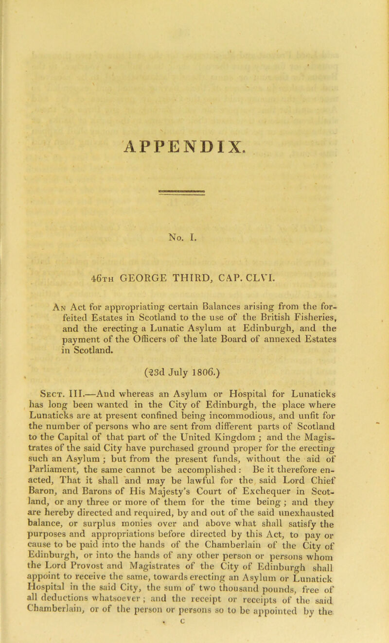 APPENDIX. No. I. 46th GEORGE THIRD, CAP. CLVI. An Act for appropriating certain Balances arising from the for- feited Estates in Scotland to the use of the British Fisheries, and the erecting a Lunatic Asylum at Edinburgh, and the payment of the Officers of the late Board of annexed Estates in Scotland. (“23d July 1806.) Sect. III.—And whereas an Asylum or Hospital for Lunaticks has long been wanted in the City of Edinburgh, the place where Lunaticks are at present confined being incommodious, and unfit for the number of persons who are sent from different parts of Scotland to the Capital of that part of the United Kingdom ; and the Magis- trates of the said City have purchased ground proper for the erecting such an Asylum ; but from the present funds, without the aid of Parliament, the same cannot be accomplished: Be it therefore en- acted, That it shall and may be lawful for the, said Lord Chief Baron, and Barons of His Majesty’s Court of Exchequer in Scot- land, or any three or more of them for the time being; and they are hereby directed and required, by and out of the said unexhausted balance, or surplus monies over and above what shall satisfy the purposes and appropriations before directed by this Act, to pay or cause to be paid into the hands of the Chamberlain of the City of Edinburgh, or into the hands of any other person or persons whom the Lord Provost and Magistrates of the City of Edinburgh shall appoint to receive the same, towards erecting an Asylum or Lunatick Hospital in the said City, the sum of two thousand pounds, free of all deductions whatsoever ; and the receipt or receipts of the said Chamberlain, or of the person or persons so to be appointed by the • c