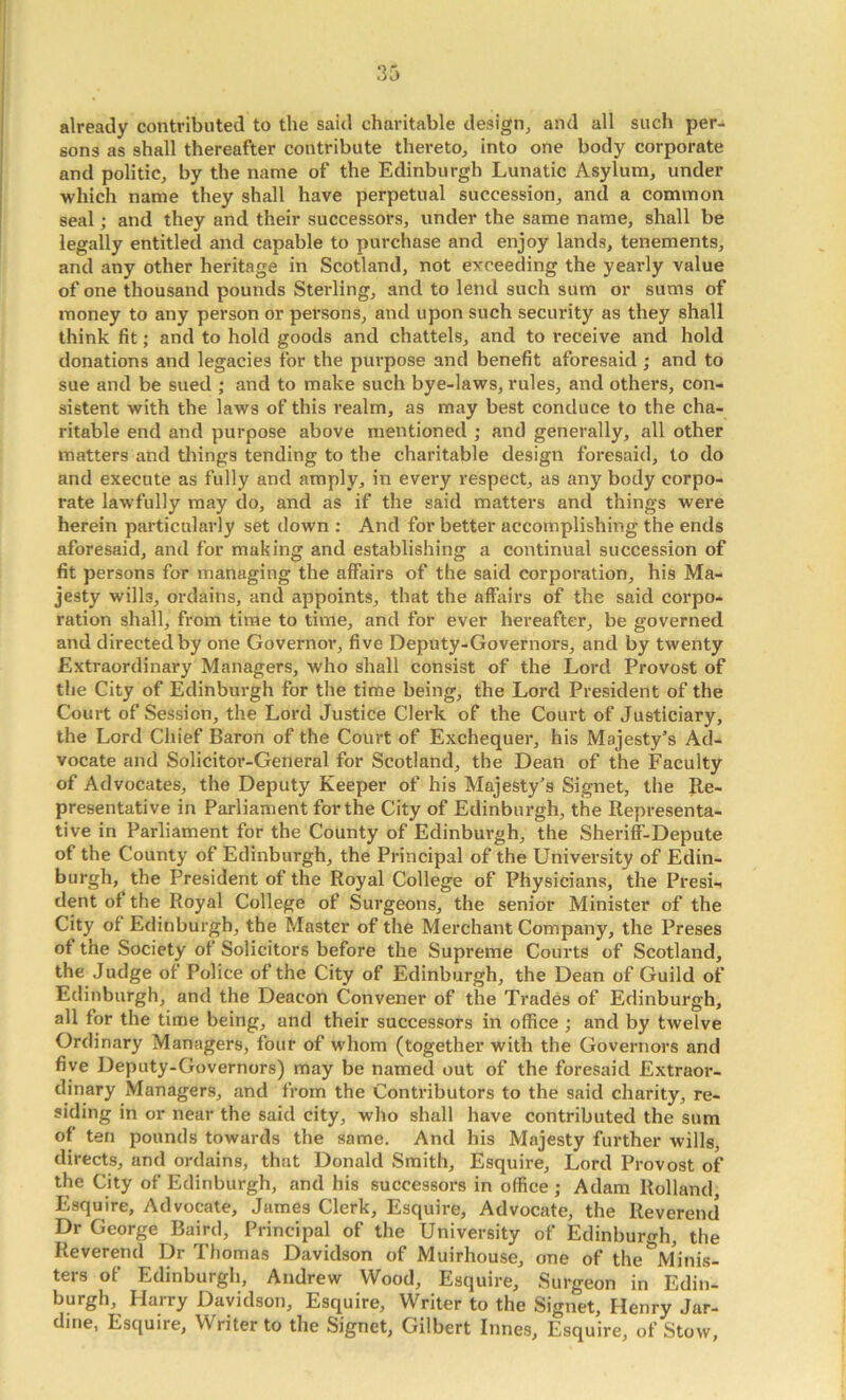 already contributed to the said charitable design, and all such per-^ sons as shall thereafter contribute thereto, into one body corporate and politic, by the name of the Edinburgh Lunatic Asylum, under which name they shall have perpetual succession, and a common seal; and they and their successors, under the same name, shall be legally entitled and capable to purchase and enjoy lands, tenements, and any other heritage in Scotland, not exceeding the yearly value of one thousand pounds Sterling, and to lend such sum or sums of money to any person or persons, and upon such security as they shall think fit; and to hold goods and chattels, and to receive and hold donations and legacies for the purpose and benefit aforesaid ; and to sue and be sued ; and to make such bye-laws, rules, and others, con- sistent with the laws of this realm, as may best conduce to the cha- ritable end and purpose above mentioned ; and generally, all other matters and things tending to the charitable design foresaid, to do and execute as fully and amply, in every respect, as any body corpo- rate lawfully may do, and as if the said matters and things were herein particularly set down : And for better accomplishing the ends aforesaid, and for making and establishing a continual succession of fit persons for managing the affairs of the said corporation, his Ma- jesty wills, ordains, and appoints, that the affairs of the said corpo- ration shall, from time to time, and for ever hereafter, be governed and directed by one Governor, five Deputy-Governors, and by twenty Extraordinary Managers, who shall consist of the Lord Provost of the City of Edinburgh for the time being, the Lord President of the Court of Session, the Lord Justice Clerk of the Court of Justiciary, the Lord Chief Baron of the Court of Exchequer, his Majesty’s Ad- vocate and Solicitor-General for Scotland, the Dean of the Faculty of Advocates, the Deputy Keeper of his Majesty’s Signet, the Re- presentative in Parliament for the City of Edinburgh, the Representa- tive in Parliament for the County of Edinburgh, the Sheriff-Depute of the County of Edinburgh, the Principal of the University of Edin- burgh, the President of the Royal College of Physicians, the Presi- dent of the Royal College of Surgeons, the senior Minister of the City of Edinburgh, the Master of the Merchant Company, the Preses of the Society of Solicitors before the Supreme Courts of Scotland, the Judge of Police of the City of Edinburgh, the Dean of Guild of Edinburgh, and the Deacon Convener of the Trades of Edinburgh, all for the time being, and their successors in office ; and by twelve Ordinary Managers, four of whom (together with the Governors and five Deputy-Governors) may be named out of the foresaid Extraor- dinary Managers, and from the Contributors to the said charity, re- siding in or near the said city, who shall have contributed the sum of ten pounds towards the same. And his Majesty further wills, directs, and ordains, that Donald Smith, Esquire, Lord Provost of the City of Edinburgh, and his successors in office; Adam Holland, Esquire, Advocate, James Clerk, Esquire, Advocate, the Reverend Dr George Baird, Principal of the University of Edinburgh, the Reverend Dr Thomas Davidson of Muirhouse, one of the Minis- ters of Edinburgh, Andrew Wood, Esquire, Surgeon in Edin- burgh, Harry Davidson, Esquire, Writer to the Signet, Henry Jar- dme, Esquire, Writer to the Signet, Gilbert Innes, Esquire, of Stow,