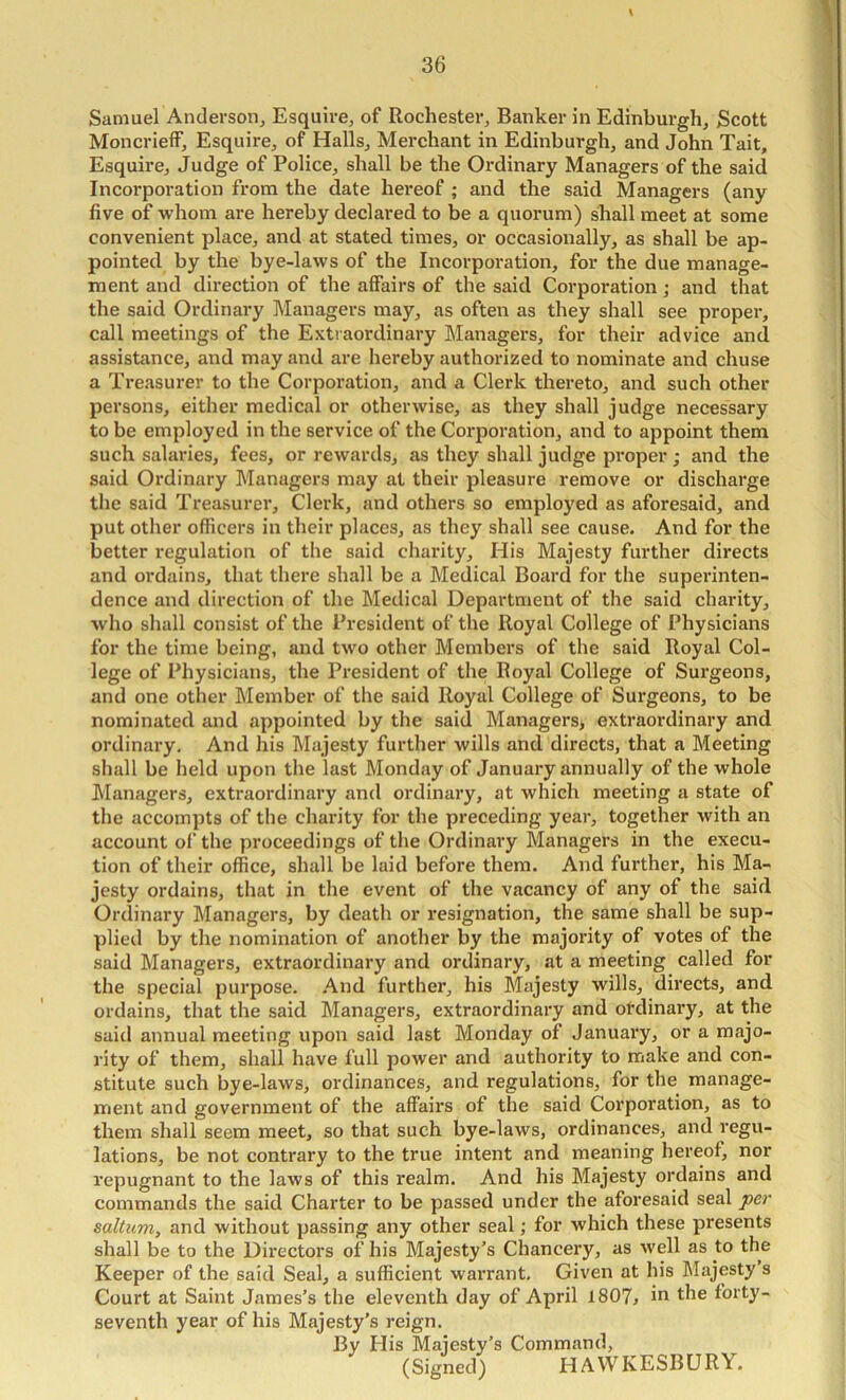 Samuel Anderson, Esquire, of Rochester, Banker in Edinburgh, Scott MoncriefF, Esquire, of Halls, Merchant in Edinburgh, and John Tait, Esquire, Judge of Police, shall be the Ordinary Managers of the said Incorporation from the date hereof ; and the said Managers (any five of whom are hereby declared to be a quorum) shall meet at some convenient place, and at stated times, or occasionally, as shall be ap- pointed by the bye-laws of the Incorporation, for the due manage- ment and direction of the affairs of the said Corporation j and that the said Ordinary Managers may, as often as they shall see proper, call meetings of the Extraordinary Managers, for their advice and assistance, and may and are hereby authorized to nominate and chuse a Treasurer to the Corporation, and a Clerk thereto, and such other persons, either medical or otherwise, as they shall judge necessary to be employed in the service of the Corporation, and to appoint them such salaries, fees, or rewards, as they shall judge proper; and the said Ordinary Managers may at their pleasure remove or discharge the said Treasurer, Clerk, and others so employed as aforesaid, and put other officers in their places, as they shall see cause. And for the better regulation of the said charity. His Majesty further directs and ordains, that there shall be a Medical Board for the superinten- dence and direction of the Medical Department of the said charity, who shall consist of the President of the Royal College of Physicians for the time being, and two other Members of the said Royal Col- lege of Physicians, the President of the Royal College of Surgeons, and one other Member of the said Royal College of Surgeons, to be nominated and appointed by the said Managers, extraordinary and ordinary. And his Majesty further wills and directs, that a Meeting shall be held upon the last Monday of January annually of the whole Managers, extraordinary and ordinary, at which meeting a state of the accompts of tlie charity for the preceding year, together with an account of the proceedings of the Ordinary Managers in the execu- tion of their office, shall be laid before them. And further, his Ma- jesty ordains, that in the event of the vacancy of any of the said Ordinary Managers, by death or resignation, the same shall be sup- plied by the nomination of another by the majority of votes of the said Managers, extraordinary and ordinary, at a meeting called for the special purpose. .Aind further, his Majesty wills, directs, and ordains, that the said Managers, extraordinary and otdinaiy, at the said annual meeting upon said last Monday of January, or a majo- rity of them, shall have full power and authority to make and con- stitute such bye-laws, ordinances, and regulations, for the manage- ment and government of the affairs of the said Corporation, as to them shall seem meet, so that such bye-laws, ordinances, and regu- lations, be not contrary to the true intent and meaning hereof, nor repugnant to the laws of this realm. And his Majesty ordains and commands the said Charter to be passed under the aforesaid seal per saltum, and without passing any other seal; for which these presents shall be to the Directors of his Majesty’s Chancery, as well as to the Keeper of the said Seal, a sufficient warrant. Given at his IMajesty s Court at Saint James’s the eleventh day of April 1807^ in the forty- seventh year of his Majesty’s reign. By His Majesty’s Command, (Signed) HAWKESBLJRY.