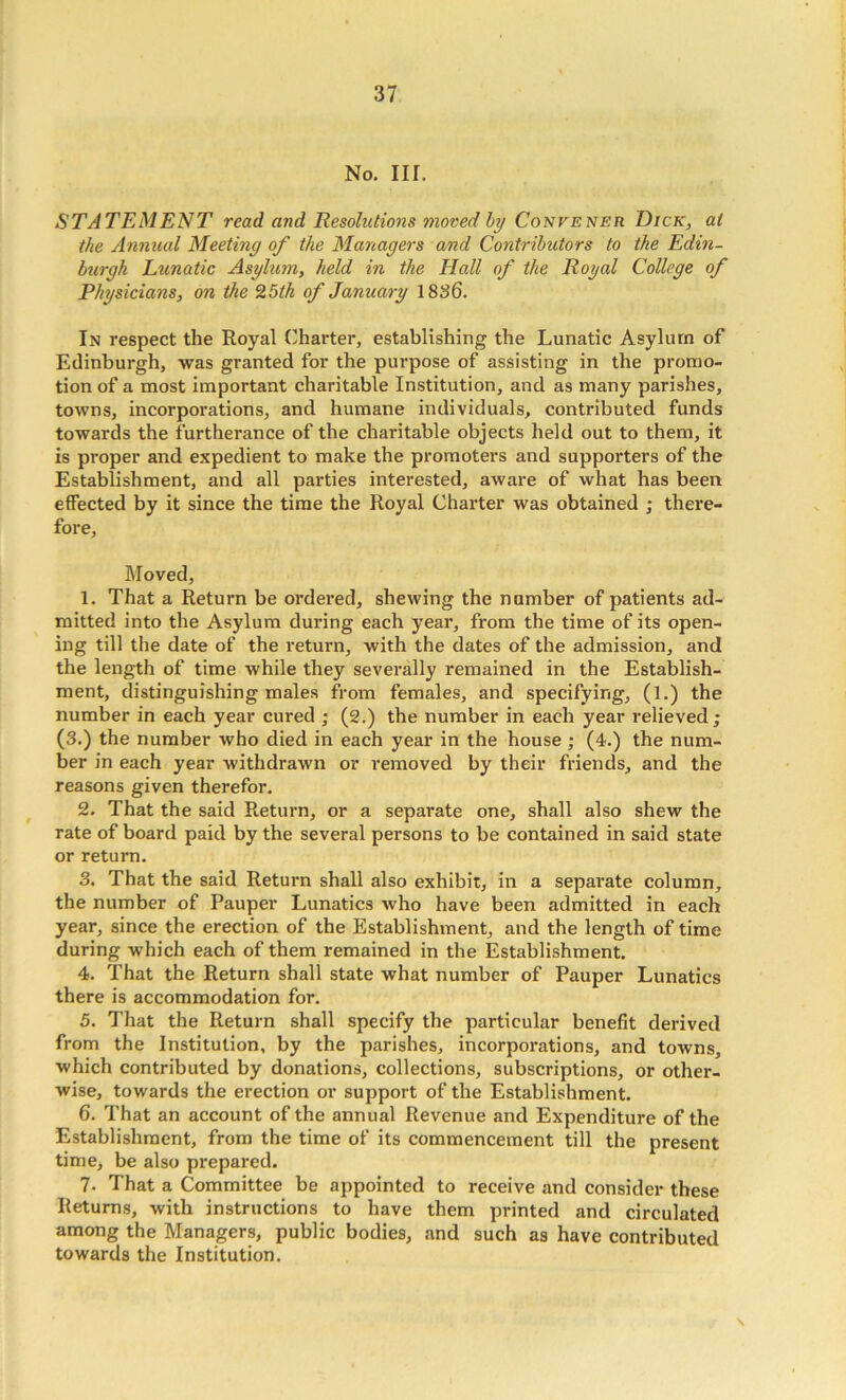 No, III. STATEMENT read and Resolutions moved hy Convener Dick, at the Annual Meeting of the Managers and Contributors to the Edin- burgh Lunatic Asylum, held in the Hall of the Royal College of Physicians, on the 9,5th of January 1836, In respect the Royal Charter, establishing the Lunatic Asylum of Edinburgh, was granted for the purpose of assisting in the promo- tion of a most important charitable Institution, and as many parishes, towns, incorporations, and humane individuals, contributed funds towards the furtherance of the charitable objects held out to them, it is proper and expedient to make the promoters and supporters of the Establishment, and all parties interested, aware of what has been effected by it since the time the Royal Charter was obtained ; there- fore. Moved, 1. That a Return be ordered, shewing the number of patients ad- mitted into the Asylum during each year, from the time of its open- ing till the date of the return, with the dates of the admission, and the length of time while they severally remained in the Establish- ment, distinguishing males from females, and specifying, (1.) the number in each year cured ; (2.) the number in each year relieved; (3.) the number who died in each year in the house ; (4.) the num- ber in each year withdrawn or removed by their friends, and the reasons given therefor. 2. That the said Return, or a separate one, shall also shew the rate of board paid by the several persons to be contained in said state or return, 3. That the said Return shall also exhibit, in a separate column, the number of Pauper Lunatics who have been admitted in each year, since the erection of the Establishment, and the length of time during which each of them remained in the Establishment. 4. That the Return shall state what number of Pauper Lunatics there is accommodation for. 5. That the Return shall specify the particular benefit derived from the Institution, by the parishes, incorporations, and towns, which contributed by donations, collections, subscriptions, or other- wise, towards the erection or support of the Establishment. 6. That an account of the annual Revenue and Expenditure of the Establishment, from the time of its commencement till the present time, be also prepared. 7. That a Committee be appointed to receive and consider these Returns, with instructions to have them printed and circulated among the Managers, public bodies, and such as have contributed towards the Institution. \