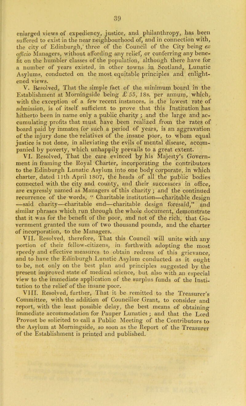 30 enlarged views of expediency, justice, and philanthropy, has been suffered to exist in the near neighbourhood of, and in connection with, the city of Edinburgh,' three of the Council of the City being ex officio Managers, without affording any relief, or conferring any bene- fit on the humbler classes of the population, although there have for a number of years existed, in other towns in Scotland, Lunatic Asylums, conducted on the most equitable principles and enlight- ened views. V. Resolved, That the simple fact of the minimum board in the Establishment at Morniiigside being £55, 18s. per annum, which, with the exception of a few recent instances, is the lowest rate of admission, is of itself sufficient to prove that this Institution has hitherto been in name only a public charity; and the large and ac- cumulating profits that must have been realized from the rates of board paid by inmates for such a period of years, is an aggravation of the injury done the relatives of the insane poor, to whom equal justice is not done, in alleviating the evils of mental disease, accom- panied by poverty, which unhappily prevails to a great extent. VI. Resolved, That the care evinced by his Majesty’s Govern- ment in framing the Royal Charter, incorporating the contributors to the Edinburgh Lunatic Asylum into one body corporate, in which charter, dated 1 ] th April 1807, the heads of all the public bodies connected with the city and county, and tlieir successors in office, are expressly named as Managers of this charity; and the continued recurrence of the words, “ Charitable institution—charitable design —said charity—charitable end—charitable design foresaid,” and similar phrases which run through the whole document, demonstrate that it was for the benefit of the poor, and not of the rich, that Go- vernment granted the sum of two thousand pounds, and the charter of incorporation, to the Managers. i VII. Resolved, therefore. That this Council will unite with any portion of their fellow-citizens, in forthwith adopting the most speedy and effective measures to obtain redress of this grievance, and to have the Edinburgh Lunatic Asylum conducted as it ought to be, not only on the best plan and principles suggested bv the present improved state of medical science, but also with an especial view to the immediate application of the surplus funds of the Insti- tution to the relief of the insane poor. VIII. Resolved, further. That it be remitted to the Treasurer’s Committee, with the addition of Councillor Grant, to consider and report, with the least possible delay, the best means of obtaining immediate accommodation for Pauper Lunatics ; and that the Lord Provost be solicited to call a Public Meeting of the Contributors to the Asylum at Morningside, so soon as the Report of the Treasurer of the Establishment is printed and published.