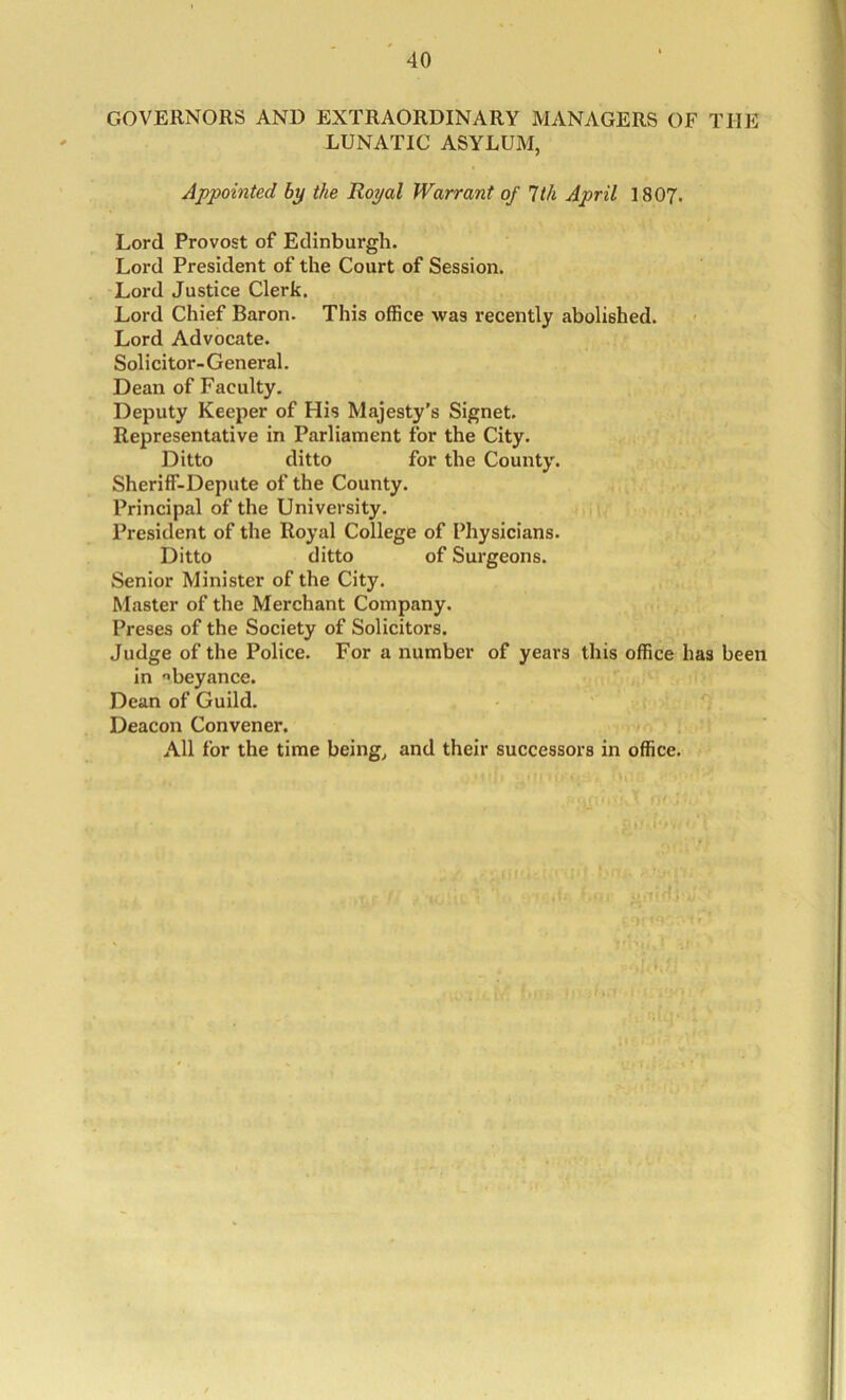 GOVERNORS AND EXTRAORDINARY MANAGERS OF THE LUNATIC ASYLUM, Appointed by the Royal Warrant of 7th April I8O7. Lord Provost of Edinburgh. Lord President of the Court of Session. Lord Justice Clerk. Lord Chief Baron. This office was recently abolished. Lord Advocate. Solicitor-General. Dean of Faculty. Deputy Keeper of His Majesty's Signet. Representative in Parliament for the City. Ditto ditto for the County. Sheriff-Depute of the County. Principal of the University. President of the Royal College of Physicians. Ditto ditto of Surgeons. Senior Minister of the City. Master of the Merchant Company. Preses of the Society of Solicitors. Judge of the Police. For a number of years this office has been in '’beyance. Dean of Guild. Deacon Convener. All for the time being, and their successors in office.