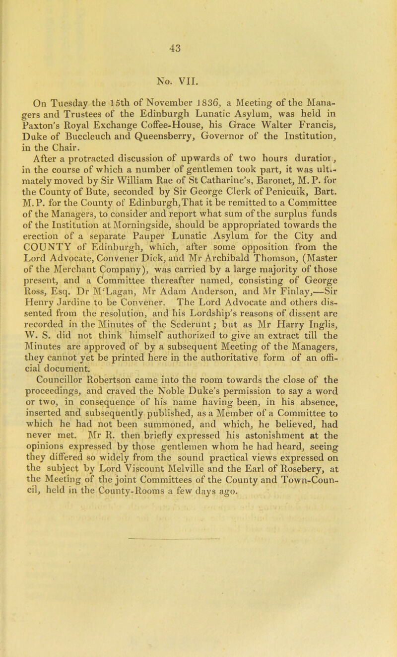 No. VII. On Tuesday the 15th of November 1836, a Meeting of the Mana- gers and Trustees of the Edinburgh Lunatic Asylum, was held in Paxton’s Royal Exchange Coffee-House, his Grace Walter Francis, Duke of Buccleuch and Queensberry, Governor of the Institution, in the Chair. After a protracted discussion of upwards of two hours duratior, in the course of which a number of gentlemen took part, it was ulti- mately moved by Sir William Rae of St Catharine’s, Baronet, M. P. for the County of Bute, seconded by Sir George Clerk of Penicuik, Bart. M. P. for the County of Edinbui'gh,That it be remitted to a Committee of the Managers, to consider and report what sum of the surplus funds of the Institution at Morningside, should be appropriated towards the erection of a separate Pauper Lunatic Asylum for the City and COUNTY of Edinburgh, which, after some opposition from the Lord Advocate, Convener Dick, and Mr Archibald Thomson, (Master of the Merchant Company), was carried by a large majority of those present, and a Committee thereafter named, consisting of George Ross, Esq. Dr M'Lagan, Mr Adam Anderson, and Mr Finlay,—Sir Henry Jardine to be Convener. The Lord Advocate and others dis- sented from the resolution, and his Lordship’s reasons of dissent are recorded in the Minutes of the Sederunt; but as Mr Harry Inglis, W. S. did not think himself authorized to give an extract till the Minutes are approved of by a subsequent Meeting of the Managers, they cannot yet be printed here in the authoritative form of an offi- cial document. Councillor Robertson came into the room towards the close of the proceedings, and craved the Noble Duke’s permission to say a word or two, in consequence of his name having been, in his absence, inserted and subsequently published, as a Member of a Committee to which he had not been summoned, and which, he believed, had never met. Mr R. then briefly expressed his astonishment at the opinions expressed by those gentlemen whom he had heard, seeing they differed so widely from the sound practical views expressed on the subject by Lord Viscount Melville and the Earl of Rosebery, at the Meeting of the joint Committees of the County and Town-Coun- cil, held in the County-Rooms a few days ago.