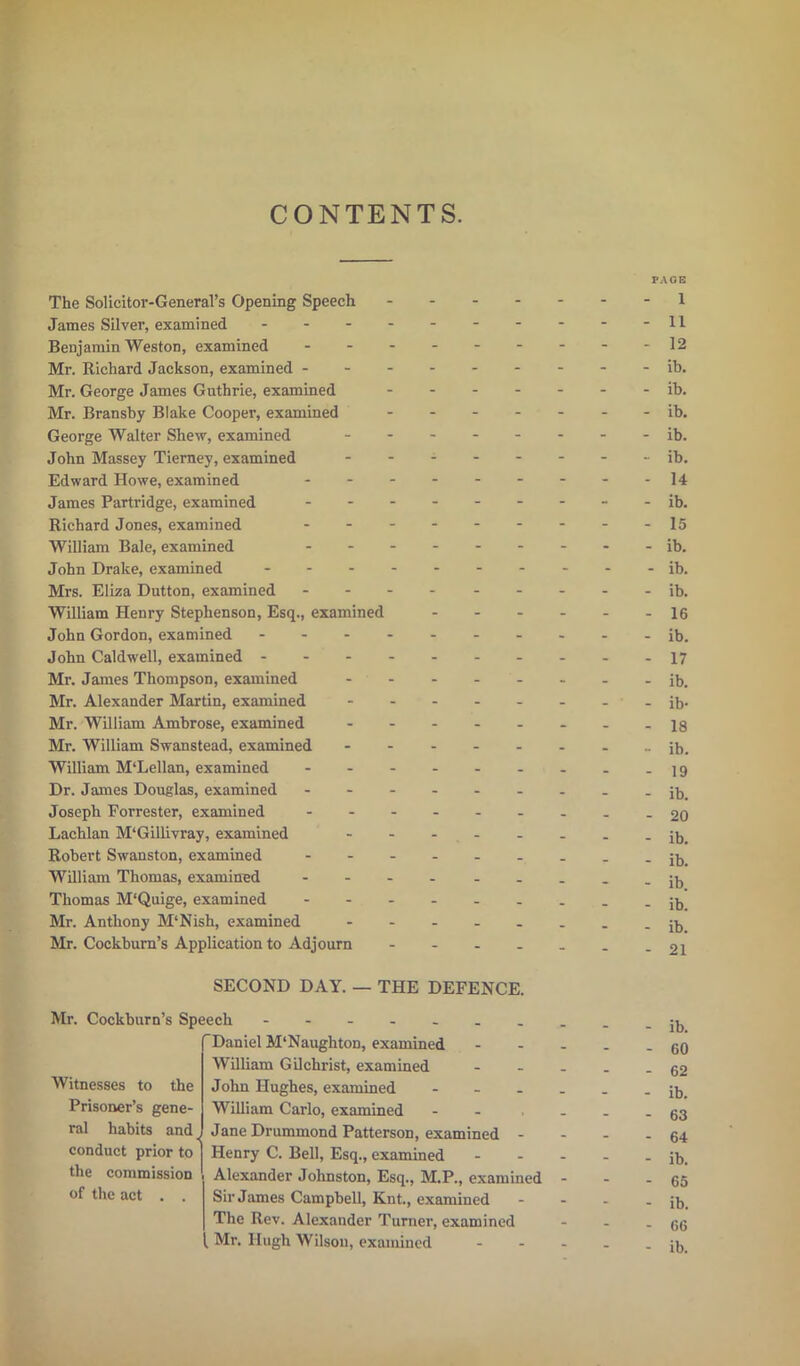 CONTENTS. The Solicitor-General’s Opening Speech James Silver, examined - Benjamin Weston, examined - Mr. Richard Jackson, examined - Mr. George James Guthrie, examined Mr. Bransby Blake Cooper, examined George Walter Shew, examined John Massey Tierney, examined Edward Howe, examined - James Partridge, examined - Richard Jones, examined William Bale, examined - John Drake, examined - - - - Mrs. Eliza Dutton, examined - William Henry Stephenson, Esq., examined John Gordon, examined - John Caldwell, examined - Mr. James Thompson, examined Mr. Alexander Martin, examined Mr. William Ambrose, examined Mr. William Swanstead, examined William M‘Lellan, examined - Dr. James Douglas, examined - Joseph Forrester, examined Lachlan M‘Gillivray, examined Robert Swanston, examined - William Thomas, examined - Thomas M'Quige, examined - Mr. Anthony M'Nish, examined Mr. Cockburn’s Application to Adjourn SECOND DAY. — THE DEFENCE. Mr. Cockburn’s Speech Daniel M'Naughton, examined William Gilchrist, examined John Hughes, examined - William Carlo, examined Jane Drummond Patterson, examined - Witnesses to the Prisoner’s gene- ral habits and i uont i/uuiuuuuu l aUtlSUIl, CXil conduct prior to j Henry C. Bell, Esq., examined the commission Alexander Johnston, Esq., M.P., examinee of the act . . Sir James Campbell, Knt., examined The Rev. Alexander Turner, examined Mr. Hugh Wilson, examined PAGE 1 11 12 ib. ib. ib. ib. ib. 14 ib. 15 ■ ib. - ib. ib. 16 ib. 17 ib. ib- 18 ib. ■ 19 ib. • 20 ib. ib. ib. ib. ib. 21 ib. GO 62 ib. 63 64 ib. 65 ib. 66 ib.