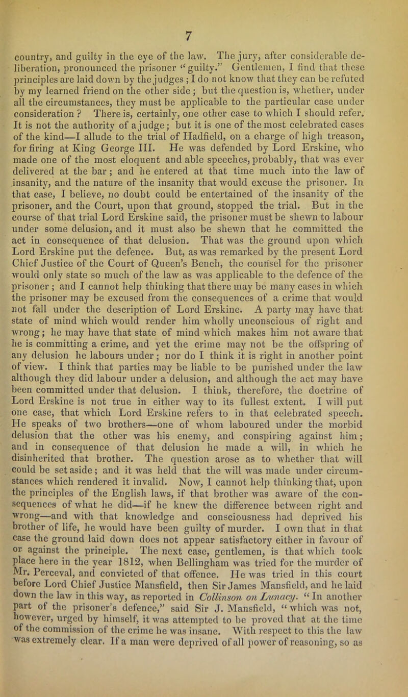 country, and guilty in the eye of the law. The jury, after considerable de- liberation, pronounced the prisoner “ guilty.” Gentlemen, I find that these principles are laid down by the judges ; I do not know that they can be refuted by my learned friend on the other side ; but the question is, whether, under all the circumstances, they must be applicable to the particular case under consideration ? There is, certainly, one other case to which I should refer. It is not the authority of a judge; but it is one of the most celebrated cases of the kind—I allude to the trial of Hadfield, on a charge of high treason, for firing at King George III. He was defended by Lord Erskine, who made one of the most eloquent and able speeches, probably, that was ever delivered at the bar; and he entered at that time much into the law of insanity, and the nature of the insanity that would excuse the prisoner. In that case, I believe, no doubt could be entertained of the insanity of the prisoner, and the Court, upon that ground, stopped the trial. But in the course of that trial Lord Erskine said, the prisoner must be shewn to labour under some delusion, and it must also be shewn that he committed the act in consequence of that delusion. That was the ground upon which Lord Erskine put the defence. But, as was remarked by the present Lord Chief Justice of the Court of Queen’s Bench, the counsel for the prisoner would only state so much of the law as was applicable to the defence of the prisoner ; and I cannot help thinking that there may be many cases in which the prisoner may be excused from the consequences of a crime that Avould not fall under the description of Lord Erskine. A party may have that state of mind which would render him wholly unconscious of right and wrong; he may have that state of mind which makes him not aware that he is committing a crime, and yet the crime may not be the offspring of any delusion he labours under; nor do I think it is right in another point of view. I think that parties may be liable to be punished under the law although they did labour under a delusion, and although the act may have been committed under that delusion. I think, therefore, the doctrine of Lord Erskine is not true in either way to its fullest extent. I will put one case, that which Lord Erskine refers to in that celebrated speech. He speaks of two brothers—one of whom laboured under the morbid delusion that the other was his enemy, and conspiring against him; and in consequence of that delusion he made a will, in which he disinherited that brother. The question arose as to whether that -will could be set aside; and it was held that the -will was made under circum- stances which rendered it invalid. Now, I cannot help thinking that, upon the principles of the English laws, if that brother was aware of the con- sequences of what he did—if he knew the difference between right and wrong—and with that knowledge and consciousness had deprived his brother of life, he would have been guilty of murder. I own that in that case the ground laid down does not appear satisfactory either in favour of or against the principle. The next case, gentlemen, is that which took place here in the year 1812, when Bellingham was tried for the murder of Mr. Perceval, and convicted of that offence. He was tried in this court before Lord Chief Justice Mansfield, then Sir James Mansfield, and he laid down the law in this way, as reported in Collinson on Lunacy. “ In another part of the prisoner’s defence,” said Sir J. Mansfield, “ which was not, however, urged by himself, it was attempted to be proved that at the time of the commission of the crime he was insane. With respect to this the law was extremely clear. If a man were deprived of all power of reasoning, so as