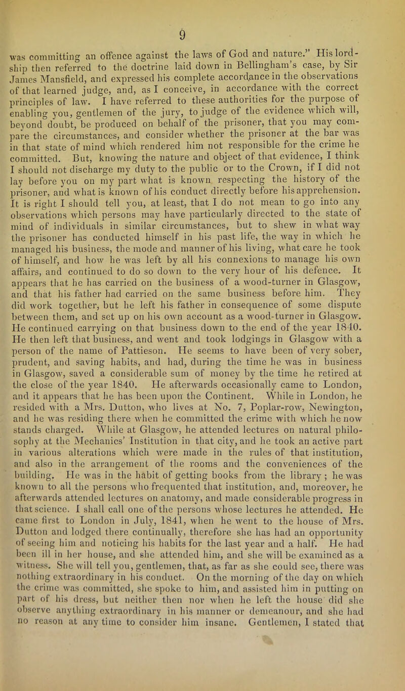 was committing an offence against the laws of God and nature. His lord- ship then referred to the doctrine laid down in Bellingham’s case, by Sir James Mansfield, and expressed his complete accordance in the observations of that learned judge, and, as I conceive, in accordance with the correct principles of law. I have referred to these authorities for the puipose of enabling you, gentlemen of the jury, to judge of the evidence which will, beyond doubt, be produced on behalf of the prisoner, that you may com- pare the circumstances, and consider whether the prisoner at the bar was in that state of mind which rendered him not responsible for the crime he committed. But, knowing the nature and object of that evidence, I think I should not discharge my duty to the public or to the Crown, if I did not lay before you on my part what is known respecting the history of the prisoner, and what is known of his conduct directly before his apprehension. It is right I should tell you, at least, that I do not mean to go into any observations which persons may have particularly directed to the state of mind of individuals in similar circumstances, but to shew in what way the prisoner has conducted himself in his past life, the way in which he managed his business, the mode and manner of his living, what care he took of himself, and how he was left by all his connexions to manage his own affairs, and continued to do so down to the very hour of his defence. It appears that he has carried on the business of a wood-turner in Glasgow, and that his father had carried on the same business before him. They did work together, but he left his father in consequence of some dispute between them, and set up on his own account as a wood-turner in Glasgow. He continued carrying on that business down to the end of the year 1840. He then left that business, and went and took lodgings in Glasgow with a person of the name of Pattieson. He seems to have been of very sober, prudent, and saving habits, and had, during the time he was in business in Glasgow, saved a considerable sum of money by the time he retired at the close of the year 1840. He afterwards occasionally came to London, and it appears that he has been upon the Continent. While in London, he resided with a Mrs. Dutton, who lives at No. 7, Poplar-row, Newington, and he was residing there when he committed the crime with which he now stands charged. While at Glasgow, he attended lectures on natural philo- sophy at the Mechanics’ Institution in that city, and he took an active part in various alterations which were made in the rules of that institution, and also in the arrangement of the rooms and the conveniences of the building. He was in the habit of getting books from the library ; he M as known to all the persons who frequented that institution, and, moreover, he afterwards attended lectures on anatomy, and made considerable progress in that science. I shall call one of the persons M'hose lectures he attended. He came first to London in July, 1841, when he nrcnt to the house of Mrs. Dutton and lodged there continually, therefore she has had an opportunity of seeing him and noticing his habits for the last year and a half. He had been ill in her house, and she attended him, and she will be examined as a M’itness. She M ill tell you, gentlemen, that, as far as she could see, there was nothing extraordinary in his conduct. On the morning of the day on which the crime Mras committed, she spoke to him, and assisted him in putting on part of his dress, but neither then nor when he left the house did she observe anything extraordinary in his manner or demeanour, and she had no reason at any time to consider him insane. Gentlemen, I stated that