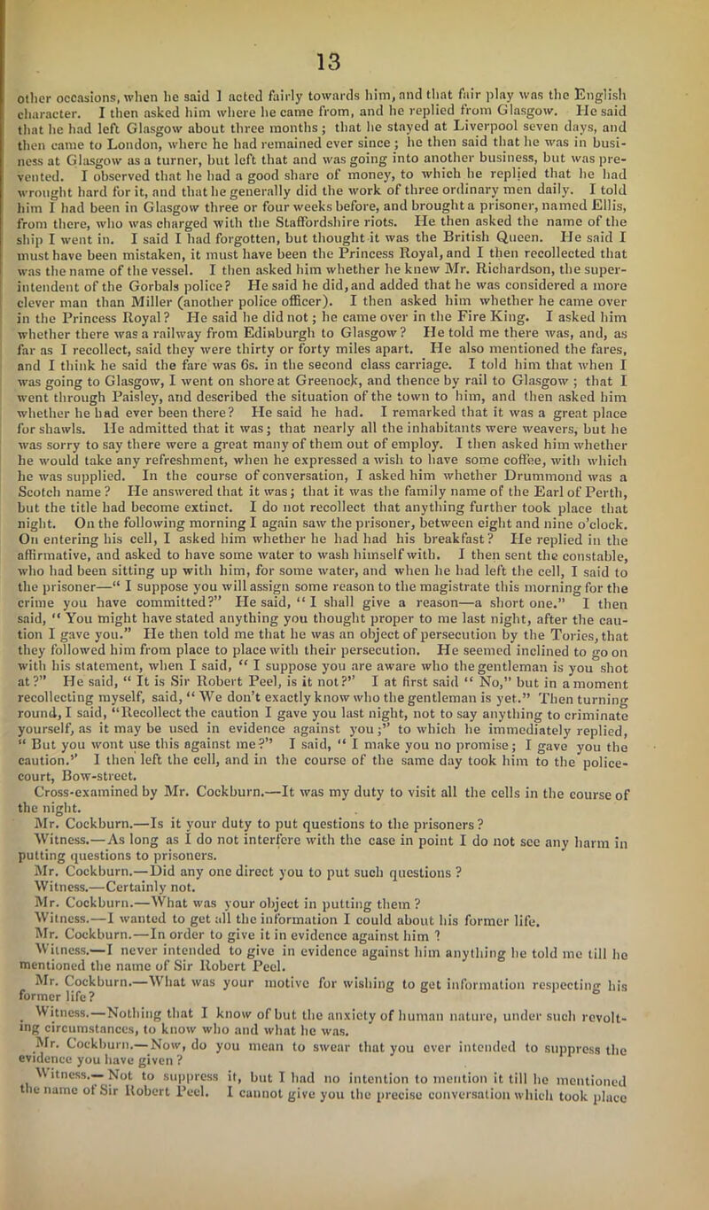 other occasions, when he said ] acted fairly towards him, and that fair play was the English character. I then asked him where he came from, and he replied from Glasgow. He said that he had left Glasgow about three months; that he stayed at Liverpool seven days, and then came to London, where he had remained ever since ; he then said that he was in busi- ness at Glasgow us a turner, but left that and was going into another business, but was pre- vented. I observed that he had a good share of money, to which he replied that he had wrought hard for it, and that he generally did the work of three ordinary men daily. I told him I had been in Glasgow three or four weeks before, and brought a prisoner, named Ellis, from there, who was charged with the Staffordshire riots. Pie then asked the name of the ship I went in. I said I had forgotten, but thought it was the British Queen. He said I must have been mistaken, it must have been the Princess Royal, and I then recollected that was the name of the vessel. I then asked him whether he knew Mr. Richardson, the super- intendent of the Gorbals police? He said he did,and added that he was considered a more clever man than Miller (another police officer). I then asked him whether he came over in the Princess Royal ? He said he did not; lie came over in the Fire King. I asked him whether there was a railway from Edinburgh to Glasgow ? He told me there was, and, as far as I recollect, said they were thirty or forty miles apart. He also mentioned the fares, and I think he said the fare was 6s. in the second class carriage. I told him that when I was going to Glasgow, I went on shore at Greenock, and thence by rail to Glasgow ; that I went through Paisley, and described the situation of the town to him, and then asked him whether he had ever been there? He said lie had. I remarked that it was a great place for shawls. He admitted that it was; that nearly all the inhabitants were weavers, but he was sorry to say there were a great many of them out of employ. I then asked him whether he would take any refreshment, when he expressed a wish to have some coffee, with which he was supplied. In the course of conversation, I asked him whether Drummond was a Scotch name ? He answered that it was; that it was the family name of the Earl of Perth, but the title had become extinct. I do not recollect that anything further took place that night. On the following morning I again saw the prisoner, between eight and nine o’clock. On entering his cell, I asked him whether he had had his breakfast? He replied in the affirmative, and asked to have some water to wash himself with. I then sent the constable, who had been sitting up with him, for some water, and when he had left the cell, I said to the prisoner—“ I suppose you will assign some reason to the magistrate this morning for the crime you have committed?” He said, “I shall give a reason—a short one.” I then said, “ You might have stated anything you thought proper to me last night, after the cau- tion I gave you.” He then told me that he was an object of persecution by the Tories, that they followed him from place to place with their persecution. He seemed inclined to go oil with his statement, when I said, “ I suppose you are aware who the gentleman is you shot at?” He said, “ It is Sir Robert Peel, is it not?’’ I at first said “ No,” but in a moment recollecting myself, said, “We don’t exactly know who the gentleman is yet.” Then turning round, I said, “Recollect the caution I gave you last night, not to say anything to criminate yourself, as it may be used in evidence against you;” to which he immediately replied, “ But you wont use this against me?’’ I said, “ I make you no promise; I gave you the caution.’’ I then left the cell, and in the course of the same day took him to the police- court, Bow-street. Cross-examined by Mr. Cockburn.—It was my duty to visit all the cells in the course of the night. Mr. Cockburn.—Is it your duty to put questions to the prisoners ? Witness.—As long as I do not interfere with the case in point I do not see any harm in putting questions to prisoners. Mr. Cockburn.—Did any one direct you to put such questions ? Witness.—Certainly not. Mr. Cockburn.—What was your object in putting them ? Witness.—I wanted to get all the information I could about his former life. Mr. Cockburn.—In order to give it in evidence against him 1 Witness.—I never intended to give in evidence ugainst him anything lie told me till lie mentioned the name of Sir Robert Peel. Mr. Cockburn.—What was your motive for wishing to get information respecting his former life? ° . Witness.—Nothing that I know of but the anxiety of human nature, under such revolt- ing circumstances, to know who and what he was. Mr. Cockburn.— Now, do you mean to swear that you ever intended to suppress the evidence you have given ? V\ itness.— Not to suppress it, but I had no intention to mention it till he mentioned the name of Sir Robert Peel. I cannot give you the precise conversation which took place