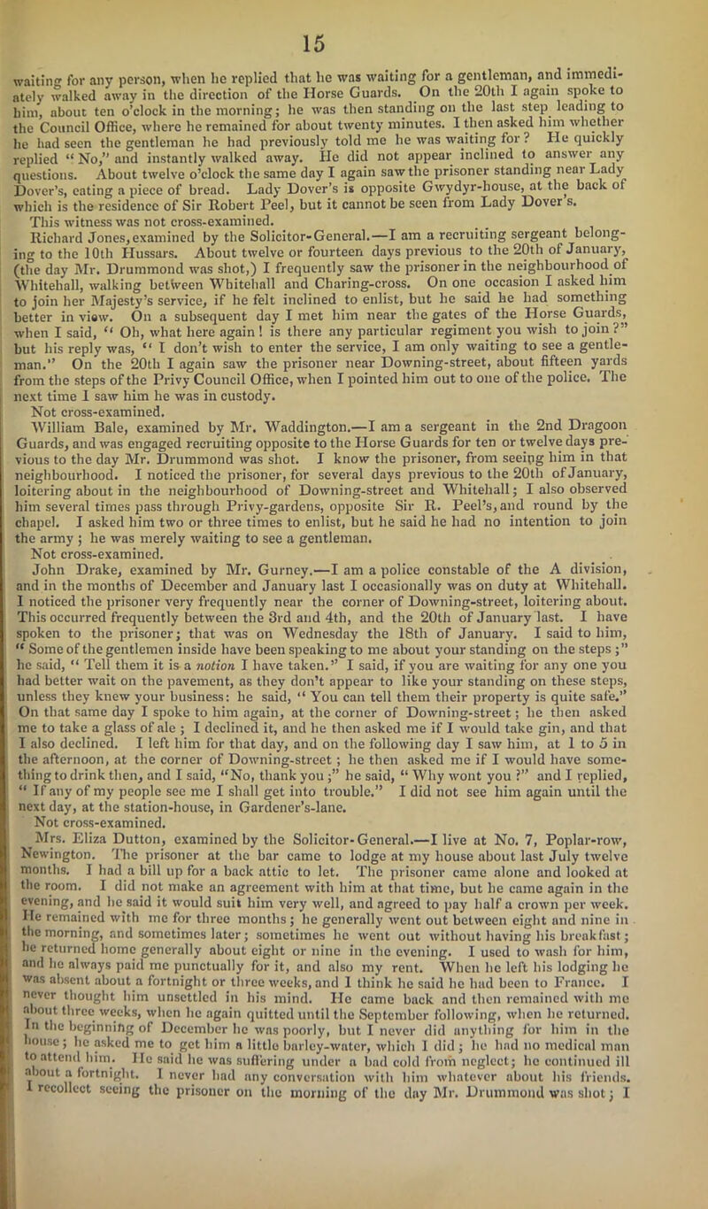 waitin'* for any person, when he replied that lie was waiting for a gentleman, and immedi- ately walked away in the direction of the Horse Guards. On the 20th I again spoke to him, about ten o’clock in the morning; he was then standing on the last step leading to the Council Office, where he remained for about twenty minutes. I then asked him whether he had seen the gentleman he had previously told me he was waiting for ? He quickly replied “ No,” and instantly walked away. He did not appear inclined to answer any questions. About twelve o’clock the same day I again saw the prisoner standing near Lady Dover’s, eating a piece of bread. Lady Dover’s is opposite Gwydyr-house, at the back of which is the residence of Sir Robert Peel, but it cannot be seen from Lady Dover s. This witness was not cross-examined. Richard Jones, examined by the Solicitor-General.—I am a recruiting sergeant belong- ing to the 10th Hussars. About twelve or fourteen days previous to the 20th of January, (the day Mr. Drummond was shot,) I frequently saw the prisoner in the neighbourhood of Whitehall, walking between Whitehall and Cliaring-cross. On one occasion I asked him to join her Majesty’s service, if he felt inclined to enlist, but he said he had something better in view. On a subsequent day I met him near the gates of the Horse Guards, when I said, “ Oh, what here again! is there any particular regiment you wish to join?” but his reply was, “ I don’t wish to enter the service, I am only waiting to see a gentle- man.” On the 20th I again saw the prisoner near Downing-street, about fifteen yards from the steps of the Privy Council Office, when I pointed him out to one of the police. The next time I saw him he was in custody. Not cross-examined. William Bale, examined by Mr. Waddington.—I am a sergeant in the 2nd Dragoon Guards, and was engaged recruiting opposite to the Horse Guards for ten or twelve days pre- vious to the day Mr. Drummond was shot. I know the prisoner, from seeing him in that neighbourhood. I noticed the prisoner, for several days previous to the 20tli of January, loitering about in the neighbourhood of Downing-street and Whitehall; I also observed him several times pass through Privy-gardens, opposite Sir R. Peel’s, and round by the chapel. I asked him two or three times to enlist, but he said he had no intention to join the army ; he was merely waiting to see a gentleman. Not cross-examined. John Drake, examined by Mr. Gurney.—I am a police constable of the A division, and in the months of December and January last I occasionally was on duty at Whitehall. I noticed the prisoner very frequently near the corner of Downing-street, loitering about. This occurred frequently between the 3rd and 4th, and the 20th of January last. I have spoken to the prisoner; that was on Wednesday the 18th of January. I said to him, “ Some of the gentlemen inside have been speaking to me about your standing on the steps ;” he said, “ Tell them it is a notion I have taken.” I said, if you are waiting for any one you had better wait on the pavement, as they don’t appear to like your standing on these steps, unless they knew your business: he said, “ You can tell them their property is quite safe.” On that same day I spoke to him again, at the corner of Downing-street; he then asked me to take a glass of ale ; I declined it, and he then asked me if I would take gin, and that I also declined. I left him for that day, and on the following day I saw him, at 1 to 5 in the afternoon, at the corner of Downing-street; he then asked me if I would have some- thing to drink then, and I said, “No, thank you ;” he said, “ Why wont you ?” and I replied, “ If any of my people see me I shall get into trouble.” I did not see him again until the next day, at the station-house, in Gardener’s-lane. Not cross-examined. Mrs. Eliza Dutton, examined by the Solicitor-General.—I live at No. 7, Poplar-row, Newington. The prisoner at the bar came to lodge at my house about last July twelve months. I had a bill up for a back attic to let. The prisoner came alone and looked at the room. I did not make an agreement with him at that time, but he came again in the evening, and he said it would suit him very well, and agreed to pay half a crown per week. He remained with me for three months ; he generally went out between eight and nine in the morning, and sometimes later; sometimes he went out without having his breakfast; be returned home generally about eight or nine in the evening. I used to wash for him, and he always paid me punctually for it, and also my rent. When lie left his lodging he was absent about a fortnight or three weeks, and I think he said he had been to France. I never thought him unsettled in his mind. He came back and then remained with me about three weeks, when lie again quitted until the September following, when he returned. In the beginning of December lie was poorly, but I never did anything for him in the house; he asked me to get him a little barley-water, which 1 did ; he had no medical man to attend him. He said lie was suffering under a bad cold from neglect; lie continued ill about a fortnight. I never had any conversation with him whatever about his friends. 1 recollect seeing the prisoner on the morning of the day Mr. Drummond was shot; I