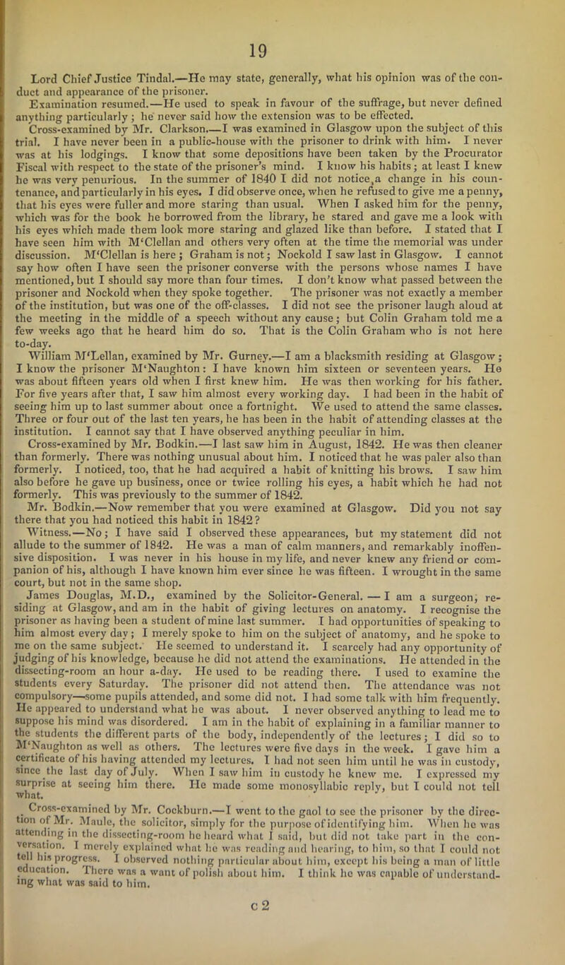 Lord Chief Justice Tindal.—He may state, generally, what his opinion was of the con- duct and appearance of the prisoner. Examination resumed.—He used to speak in favour of the suffrage, but never defined anything particularly; lie never said how the extension was to be effected. Cross-examined by Mr. Clarkson.—I was examined in Glasgow upon the subject of this trial. I have never been in a public-house with the prisoner to drink with him. I never was at his lodgings. I know that some depositions have been taken by the Procurator Fiscal with respect to the state of the prisoner’s mind. I know his habits ; at least I knew he was very penurious. In the summer of 1840 I did not notice,a change in his coun- tenance, and particularly in his eyes. I did observe once, when he refused to give me a penny, that his eyes were fuller and more staring than usual. When I asked him for the penny, which was for the book he borrowed from the library, he stared and gave me a look with his eyes which made them look more staring and glazed like than before. I stated that I have seen him with M'Clellan and others very often at the time the memorial was under discussion. M'Clellan is here ; Graham is not; Nockold I saw last in Glasgow. I cannot say how often I have seen the prisoner converse with the persons whose names I have mentioned, but I should say more than four times. I don’t know what passed between the prisoner and Nockold when they spoke together. The prisoner was not exactly a member of tbe institution, but was one of the off-classes. I did not see the prisoner laugh aloud at the meeting in the middle of a speech without any cause; but Colin Graham told me a few weeks ago that he heard him do so. That is the Colin Graham who is not here to-day. William M'Lellan, examined by Mr. Gurney.—I am a blacksmith residing at Glasgow; I know the prisoner M'Naughton: I have known him sixteen or seventeen years. He was about fifteen years old when I first knew him. He was then working for his father. For five years after that, I saw him almost every working day. I had been in the habit of seeing him up to last summer about once a fortnight. We used to attend the same classes. Three or four out of the last ten years, he has been in the habit of attending classes at the institution. I cannot say that I have observed anything peculiar in him. Cross-examined by Mr. Bodkin.—I last saw him in August, 1842. He was then cleaner than formerly. There was nothing unusual about him. I noticed that he was paler also than formerly. I noticed, too, that he had acquired a habit of knitting his brow’s. I saw him also before he gave up business, once or twice rolling his eyes, a habit which he had not formerly. This was previously to the summer of 1842. Mr. Bodkin.—Now remember that you were examined at Glasgow. Did you not say there that you had noticed this habit in 1842? Witness.—No; I have said I observed these appearances, but my statement did not allude to the summer of 1842. He was a man of calm manners, and remarkably inoffen- sive disposition. I was never in his house in my life, and never knew any friend or com- panion of his, although I have known him ever since he was fifteen. I wrought in the same court, but not in the same shop. James Douglas, M.D., examined by the Solicitor-General. — I am a surgeon, re- siding at Glasgow, and am in the habit of giving lectures on anatomy. I recognise the prisoner as having been a student of mine last summer. I had opportunities of speaking to him almost every day; I merely spoke to him on the subject of anatomy, and he spoke to me on the same subject. He seemed to understand it. I scarcely had any opportunity of judging of his knowledge, because he did not attend the examinations. He attended in the dissecting-room an hour a-day. He used to be reading there. I used to examine the students every Saturday. The prisoner did not attend then. The attendance was not compulsory—some pupils attended, and some did not. I had some talk with him frequently. He appeared to understand what he was about. I never observed anything to lead me to suppose his mind was disordered. I am in the habit of explaining in a familiar manner to the students the different parts of the body, independently of the lectures; I did so to M'Naughton as well as others. The lectures were five days in the week. I gave him a certificate of his having attended my lectures. 1 had not seen him until he was in custody, since the last day of July. When I saw him in custody he knew me. I expressed my surprise at seeing him there. He made some monosyllabic reply, but I could not tell what. . Cross-examined by Mr. Cockburn.—I went to the gaol to see the prisoner by the direc- tion of Mr. Maule, the solicitor, simply for the purpose of identifying him. When he was attending in the dissecting-room he heard what I said, but did not take part in the eon- versation. I merely explained what he was reading and hearing, to him, so that I could not tell Ins progress. I observed nothing particular about him, except his being a man of little education. There was a want of polish about him. I think he wns capable of understand- ing what was said to him. c 2