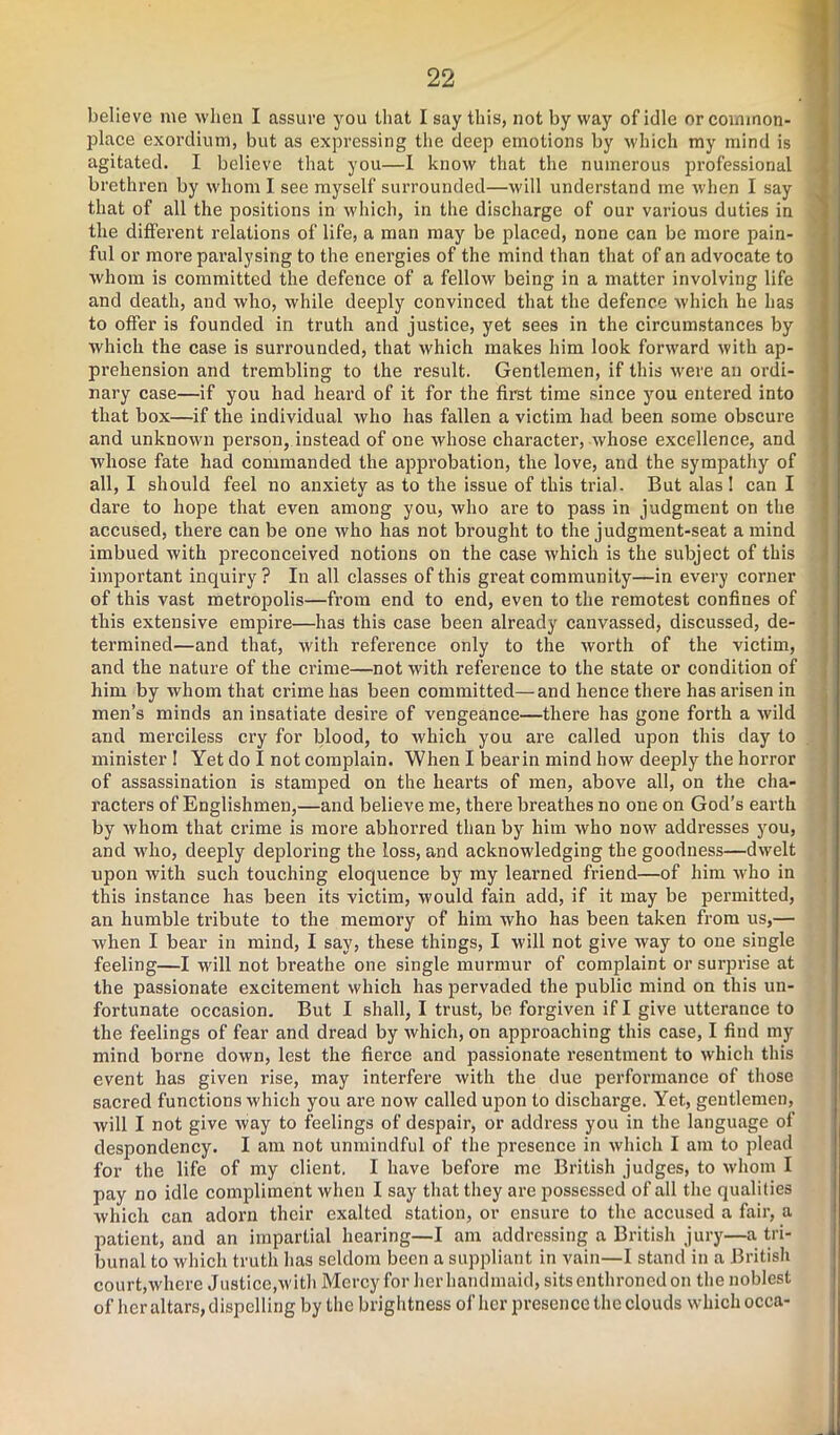 believe me when I assure you that I say this, not by way of idle or common- place exordium, but as expressing the deep emotions by which my mind is agitated. I believe that you—I know that the numerous professional brethren by whom I see myself surrounded—will understand me when I say that of all the positions in which, in the discharge of our various duties in the different relations of life, a man may be placed, none can be more pain- ful or more paralysing to the energies of the mind than that of an advocate to whom is committed the defence of a fellow being in a matter involving life and death, and who, while deeply convinced that the defence which he has to offer is founded in truth and justice, yet sees in the circumstances by which the case is surrounded, that which makes him look forward with ap- prehension and trembling to the result. Gentlemen, if this were an ordi- nary case—if you had heard of it for the first time since you entered into that box—if the individual who has fallen a victim had been some obscure and unknown person, instead of one whose character, whose excellence, and whose fate had commanded the approbation, the love, and the sympathy of all, I should feel no anxiety as to the issue of this trial. But alas ! can I dare to hope that even among you, who are to pass in judgment on the accused, there can be one who has not brought to the judgment-seat a mind imbued with preconceived notions on the case which is the subject of this important inquiry ? In all classes of this great community—in every corner of this vast metropolis—from end to end, even to the remotest confines of this extensive empire—has this case been already canvassed, discussed, de- termined—and that, with reference only to the worth of the victim, and the nature of the crime—not with reference to the state or condition of him by whom that crime has been committed—and hence there has arisen in men’s minds an insatiate desire of vengeance—there has gone forth a wild and merciless cry for blood, to which you are called upon this day to minister ! Yet do I not complain. When I bearin mind how deeply the horror of assassination is stamped on the hearts of men, above all, on the cha- racters of Englishmen,—and believe me, there breathes no one on God’s earth by whom that crime is more abhorred than by him who now addresses you, and who, deeply deploring the loss, and acknowledging the goodness—dwelt upon with such touching eloquence by my learned friend—of him who in this instance has been its victim, would fain add, if it may be permitted, an humble tribute to the memory of him who has been taken from us,— when I bear in mind, I say, these things, I will not give way to one single feeling—I will not breathe one single murmur of complaint or surprise at the passionate excitement which has pervaded the public mind on this un- fortunate occasion. But I shall, I trust, be forgiven if I give utterance to the feelings of fear and dread by which, on approaching this case, I find my mind borne down, lest the fierce and passionate resentment to which this event has given rise, may interfere with the due performance of those sacred functions which you are now called upon to discharge. Yet, gentlemen, will I not give way to feelings of despair, or address you in the language of despondency. I am not unmindful of the presence in which I am to plead for the life of my client. I have before me British judges, to whom I pay no idle compliment when I say that they are possessed of all the qualities which can adorn their exalted station, or ensure to the accused a fair, a patient, and an impartial hearing—I am addressing a British jury—a tri- bunal to which truth has seldom been a suppliant in vain—I stand in a British court,where Justice,with Mercy for herhandmaid, sitsenthroned on the noblest of her altars, dispelling by the brightness of her presence the clouds which occa-