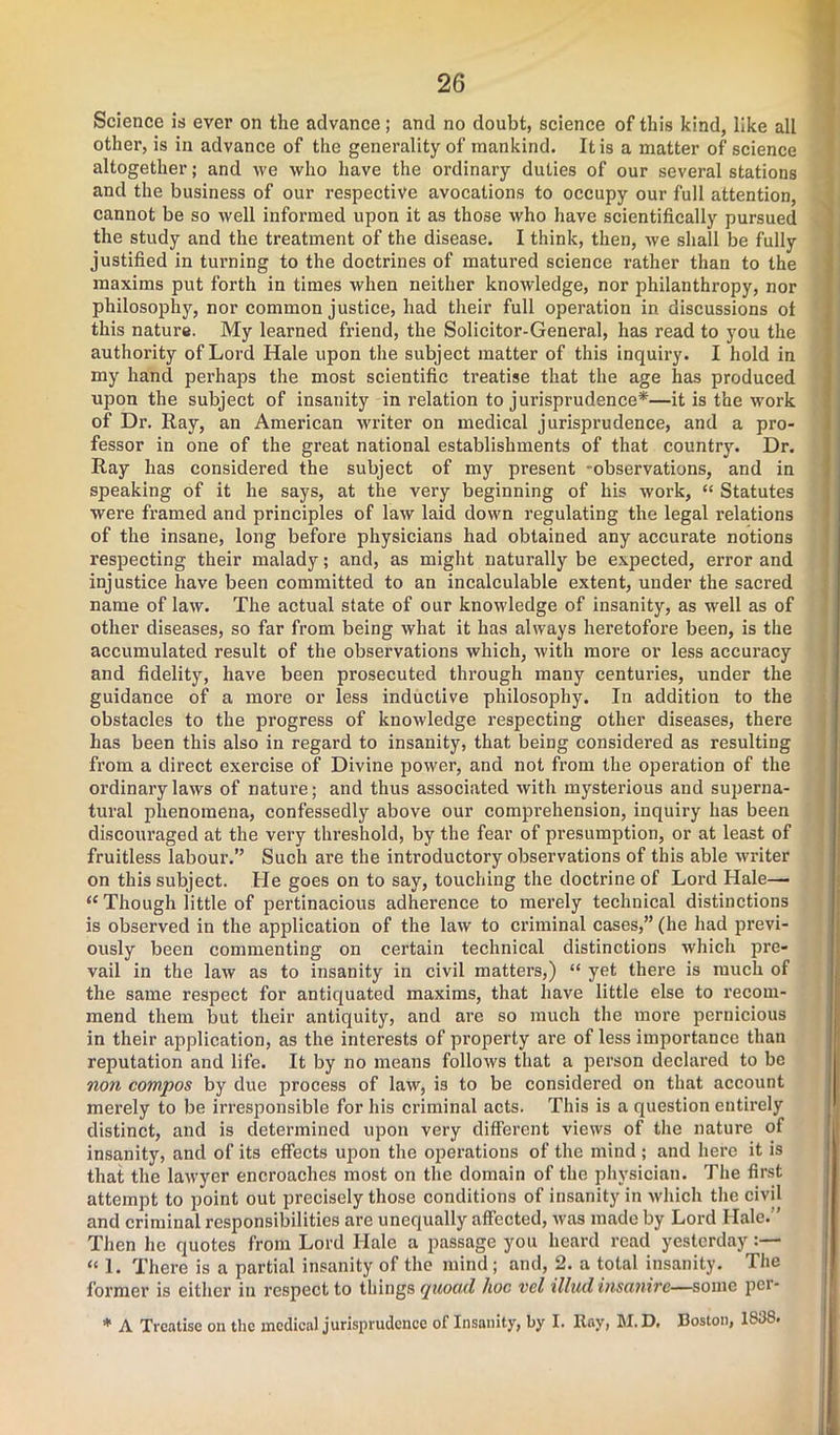 Science is ever on the advance; and no doubt, science of this kind, like all other, is in advance of the generality of mankind. It is a matter of science altogether; and we who have the ordinary duties of our several stations and the business of our respective avocations to occupy our full attention, cannot be so well informed upon it as those who have scientifically pursued the study and the treatment of the disease. I think, then, we shall be fully justified in turning to the doctrines of matured science rather than to the maxims put forth in times when neither knowledge, nor philanthropy, nor philosophy, nor common justice, had their full operation in discussions ot this nature. My learned friend, the Solicitor-General, has read to you the authority of Lord Hale upon the subject matter of this inquiry. I hold in my hand perhaps the most scientific treatise that the age has produced upon the subject of insanity in relation to jurisprudence*—it is the work of Dr. Ray, an American writer on medical jurisprudence, and a pro- fessor in one of the great national establishments of that country. Dr. Ray has considered the subject of my present -observations, and in speaking of it he says, at the very beginning of his work, « Statutes were framed and principles of law laid down regulating the legal relations of the insane, long before physicians had obtained any accurate notions respecting their malady; and, as might naturally be expected, error and injustice have been committed to an incalculable extent, under the sacred name of law. The actual state of our knowledge of insanity, as well as of other diseases, so far from being what it has always heretofore been, is the accumulated result of the observations which, with more or less accuracy and fidelity, have been prosecuted through many centuries, under the guidance of a more or less inductive philosophy. In addition to the obstacles to the progress of knowledge respecting other diseases, there has been this also in regard to insanity, that being considered as resulting from a direct exercise of Divine power, and not from the operation of the ordinary laws of nature; and thus associated with mysterious and superna- tural phenomena, confessedly above our comprehension, inquiry has been discouraged at the very threshold, by the fear of presumption, or at least of fruitless labour.” Such are the introductory observations of this able writer on this subject. He goes on to say, touching the doctrine of Lord Hale— “ Though little of pertinacious adherence to merely technical distinctions is observed in the application of the law to criminal cases,” (he had previ- ously been commenting on certain technical distinctions which pre- vail in the law as to insanity in civil matters,) “ yet there is much of the same respect for antiquated maxims, that have little else to recom- mend them but their antiquity, and are so much the more pernicious in their application, as the interests of property are of less importance than reputation and life. It by no means follows that a person declared to be non compos by due process of law, is to be considered on that account merely to be irresponsible for his criminal acts. This is a question entirely distinct, and is determined upon very different views of the nature of insanity, and of its effects upon the operations of the mind ; and here it is that the lawyer encroaches most on the domain of the physician. The first attempt to point out precisely those conditions of insanity in which the civil and criminal responsibilities are unequally affected, was made by Lord Hale. ’ Then lie quotes from Lord Hale a passage you heard read yesterday “ 1. There is a partial insanity of the mind; and, 2. a total insanity. The former is either in respect to things (juood hoc vcl illudinsctnife—some pci*