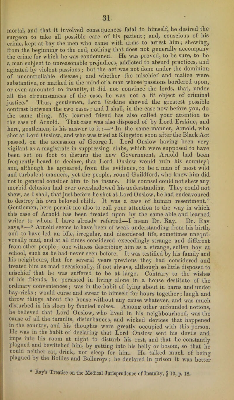 mortal, and that it involved consequences fatal to himself, lie desired the surgeon to take all possible care of his patient; and, conscious of his crime, kept at bay the men who came with arms to arrest him; shewing, from the beginning to the end, nothing that does not generally accompany the crime for which he was condemned. He was proved, to be sure, to be a man subject to unreasonable prejudices, addicted to absurd practices, and agitated by violent passions; but the act was not done under the dominion of uncontrollable disease; and whether the mischief and malice were substantive, or marked in the mind of a man whose passions bordered upon, or even amounted to insanity, it did not convince the lords, that, under all the circumstances of the case, he was not a fit object of criminal justice.” Thus, gentlemen, Lord Erskine shewed the greatest possible contrast between the two cases ; and I shall, in the case now before you, do the same thing. My learned friend has also called your attention to the case of Arnold. That case was also disposed of by Lord Erskine, and here, gentlemen, is his answer to it:—“ In the same manner, Arnold, who shot at Lord Onslow, and who was tried at Kingston soon after the Black Act passed, on the accession of George I. Lord Onslow having been very vigilant as a magistrate in suppressing clubs, which were supposed to have been set on foot to disturb the new Government, Arnold had been frequently heard to declare, that Lord Onslow would ruin his country; and, although he appeared, from the evidence, to be a man of most wild and turbulent manners, yet the people, round Guildford, who knew him did not in general consider him to be insane. His counsel could not shew any morbid delusion had ever overshadowed his understanding. They could not shew, as I shall, that just before he shot at Lord Onslow, he had endeavoured to destroy his own beloved child. It was a case of human resentment.” Gentlemen, here permit me also to call your attention to the way in which this case of Arnold has been treated upon by the same able and learned writer to whom I have already referred—I mean Dr. Ray. Dr. Ray says,*—<£ Arnold seems to have been of weak understanding from his birth, and to have led an idle, irregular, and disordered life, sometimes unequi- vocally mad, and at all times considered exceedingly strange and different from other people; one witness describing him as a strange, sullen boy at school, such as he had never seen before. It was testified by his family and his neighbours, that for several years previous they had considered and treated him as mad occasionally, if not always, although so little disposed to mischief that he was suffered to be at large. Contrary to the wishes of his friends, he persisted in living alone in a house destitute of the ordinary conveniences; was in the habit of lying about in barns and under hay-ricks ; would curse and swear to himself for hours together; laugh and throw things about the house without any cause whatever, and was much disturbed in his sleep by fancied noises. Among other unfounded notions, he believed that Lord Onslow, who lived in his neighbourhood, was the cause of all the tumults, disturbances, and wicked devices that happened in the country, and his thoughts were greatly occupied with this person. He was in the habit of declaring that Lord Onslow sent his devils and imps into his room at night to disturb his rest, and that he constantly plagued and bewitched him, by getting into his belly or bosom, so that he could neither eat, drink, nor sleep for him. He talked much of being plagued by the Bodies and Bollcroys; he declared in prison it was better