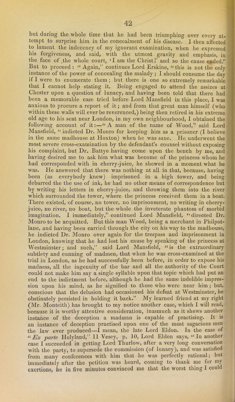 but during the whole time that he had been triumphing over every at- tempt to surprise him in the concealment of his disease. I then affected to lament the indecency of my ignorant examination, when he expressed his forgiveness, and said, with the utmost gravity and emphasis, in the face of the whole court, ‘I am the Christ 1’ and so the cause ended.” But to proceed : “ Again,” continues Lord Erskine, “ this is not the only instance of the power of concealing the malady ; I should consume the day if I were to enumerate them; but there is one so extremely remarkable that I cannot help stating it. Being engaged to attend the assizes at Chester upon a question of lunacy, and having been told that there had been a memorable case tried before Lord Mansfield in this place, I was anxious to procure a report of it; and from that great man himself (who within these walls will ever be reverenced,) being then retired in his extreme old age to his seat near London, in my own neighbourhood, I obtained the following account of it:—“A man of the name of Wood,’’ said Lord Mansfield, “ indicted Dr. Monro for keeping him as a prisoner (I believe in the same madhouse at Hoxton) -when he was sane. He underwent the most severe cross-examination by the defendant’s counsel without exposing his complaint, but Dr. Battye having come upon the bench by me, and having desired me to ask him what was become of the princess whom he had corresponded with in cherry-juice, he shewed in a moment what he was. He answered that there was nothing at all in that, because, having been (as everybody knew) imprisoned in a high tower, and being debarred the the use of ink, he had no other means of correspondence but by writing his letters in cherry-juice, and throwing them into the river which surrounded the tower, where the princess received them in a boat. There existed, of course, no tower, no imprisonment, no writing in cherry- juice, no river, no boat, but the whole the inveterate phantom of morbid imagination. I immediately,” continued Lord Mansfield, “ directed Dr. Monro to be acquitted. But this man Wood, being a merchant in Philpot- lane, and having been carried through the city on his way to the madhouse, he indicted Dr. Monro over again for the trespass and imprisonment in London, knowing that he had lost his cause by speaking of the princess at Westminster; and such,” said Lord Mansfield, “is the extraordinary subtlety and cunning of madmen, that when he was cross-examined at the trial in London, as he had successfully been before, in order to expose his madness, all the ingenuity of the bar and all the authoritjr of the Court could not make him say a single syllable upon that topic which had put an end to the indictment before, although he had the same indelible impres- sion upon his mind, as he signified to those who were near him ; but, conscious that the delusion had occasioned his defeat at Westminster, he obstinately persisted in holding it back.” My learned friend at my right (Mr. Monteith) has brought to my notice another case, which I will read, because it is worthy attentive consideration, inasmuch as it shews another instance of the deception a madman is capable of practising. It is an instance of deception practised upon one of the most sagacious men the law ever produced—I mean, the late Lord Eldon. In the case of “Ex parte Ilolyland,” 11 Vesey, p. 10, Lord Eldon says, “In another case I succeeded in getting Lord Thurlow, after a very long conversation with the party, to supersede the commission (of lunacy), and was satisfied from many conferences with him that he was perfectly rational; but immediately after the petition was heard, coming to thank me for my exertions, lie in five minutes convinced me that the worst thing I could