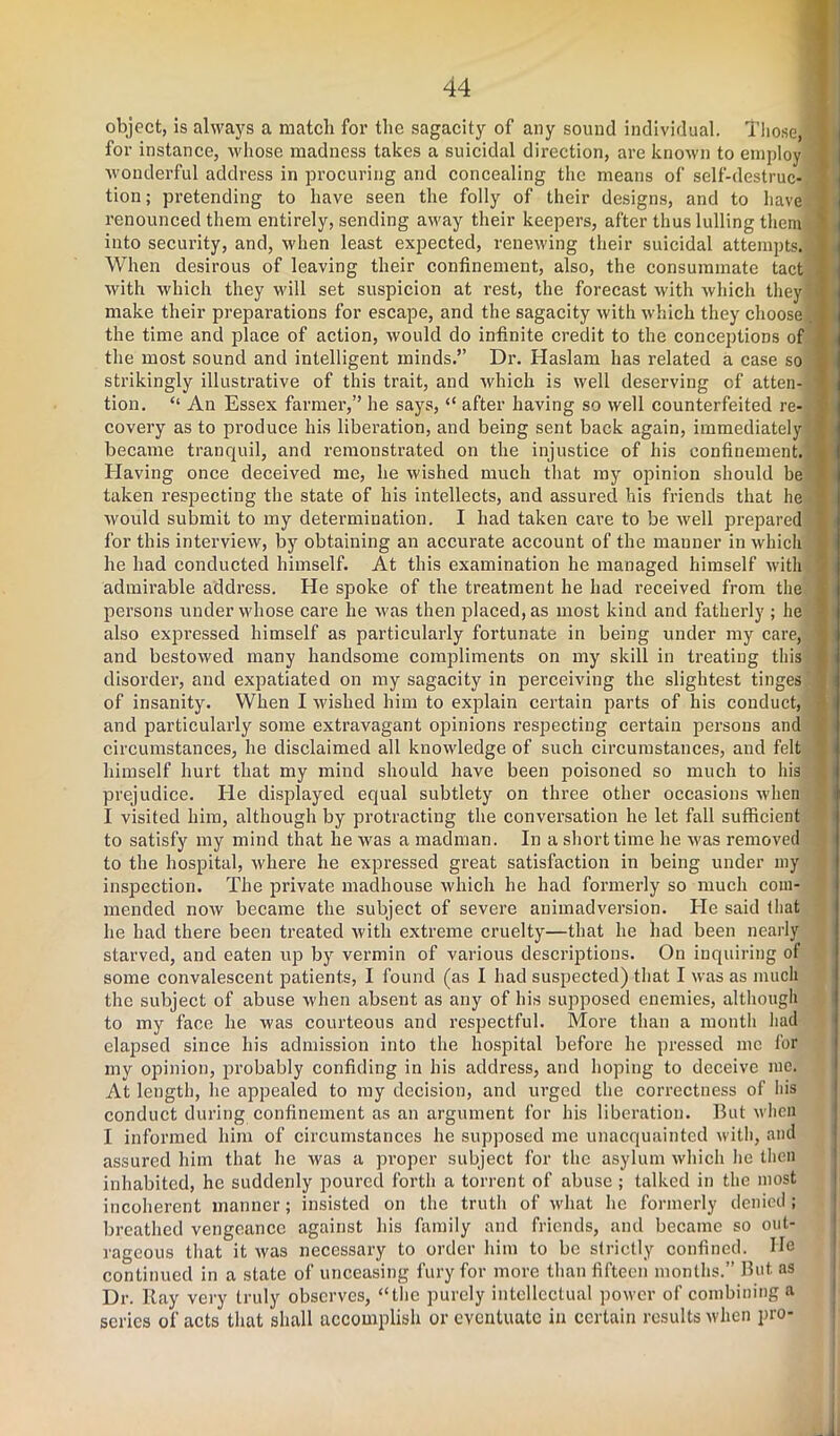 object, is always a matcli for the sagacity of any sound individual. Those for instance, whose madness takes a suicidal direction, are known to employ wonderful address in procuring and concealing the means of self-destruc- tion ; pretending to have seen the folly of their designs, and to have renounced them entirely, sending away their keepers, after thus lulling them into security, and, when least expected, renewing their suicidal attempts. When desirous of leaving their confinement, also, the consummate tact with which they will set suspicion at rest, the forecast with which they make their preparations for escape, and the sagacity with which they choose, the time and place of action, would do infinite credit to the conceptions of the most sound and intelligent minds.” Dr. Haslam has related a case so strikingly illustrative of this trait, and which is well deserving of atten- tion. “ An Essex farmer,” he says, “ after having so well counterfeited re- covery as to produce his liberation, and being sent back again, immediately became tranquil, and remonstrated on the injustice of his confinement. Having once deceived me, he wished much that my opinion should be taken respecting the state of his intellects, and assured his friends that he would submit to my determination. I had taken care to be well prepared for this interview, by obtaining an accurate account of the manner in which he had conducted himself. At this examination he managed himself with admii’able address. He spoke of the treatment he had received from the persons under whose care he was then placed, as most kind and fatherly ; he also expressed himself as particularly fortunate in being under my care, and bestowed many handsome compliments on my skill in treating this disorder, and expatiated on my sagacity in perceiving the slightest tinges of insanity. When I wished him to explain certain parts of his conduct, and particularly some extravagant opinions respecting certain persons and circumstances, he disclaimed all knowledge of such circumstances, and felt himself hurt that my mind should have been poisoned so much to his prejudice. He displayed equal subtlety on three other occasions when I visited him, although by protracting the conversation he let fall sufficient to satisfy my mind that he was a madman. In a short time he was removed to the hospital, where he expressed great satisfaction in being under my inspection. The private madhouse which he had formerly so much com- mended now became the subject of severe animadversion. He said that he had there been treated with extreme cruelty—that he had been nearly starved, and eaten up by vermin of various descriptions. On inquiring of some convalescent patients, I found (as I had suspected) that I was as much the subject of abuse when absent as any of his supposed enemies, although to my face he was courteous and respectful. More than a month had elapsed since his admission into the hospital before he pressed me for my opinion, probably confiding in his address, and hoping to deceive me. At length, he appealed to my decision, and urged the correctness of his conduct during confinement as an argument for his liberation. But when I informed him of circumstances he supposed me unacquainted with, and assured him that he was a proper subject for the asylum which he then inhabited, he suddenly poured forth a torrent of abuse ; talked in the most incoherent manner; insisted on the truth of what he formerly denied ; breathed vengeance against his family and friends, and became so out- rageous that it was necessary to order him to be strictly confined. He continued in a state of unceasing fury for more than fifteen months.” But as Dr. Ray very truly observes, “the purely intellectual power of combining a series of acts that shall accomplish or eventuate in certain results when pro-