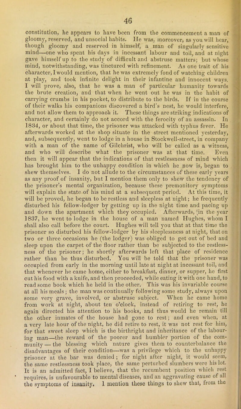 constitution, he appears to have been from the commencement a man of gloomy, reserved, and unsocial habits. He was, moreover, as you will hear, though gloomy and reserved in himself, a man of singularly sensitive mind—one who spent his days in incessant labour and toil, and at night gave himself up to the study of difficult and abstruse matters; but whose mind, notwithstanding, was tinctured with refinement. As one trait of his character, I would mention, that he was extremely fond of watching children at play, and took infinite delight in their infantine and innocent ways. I will prove, also, that he was a man of particular humanity towards the brute creation, and that when he went out he was in the habit of carrying crumbs in his pocket, to distribute to the birds. If in the course of their walks his companions discovered a bird’s nest, he would interfere, and not allow them to approach it. These things are striking indications of character, and certainly do not accord with the ferocity of an assassin. In 1834, or about that time, the prisoner was attacked with typhus fever. He afterwards worked at the shop situate in the street mentioned yesterday, and, subsequently, went to lodge in a house in Stockwell-street, in company with a man of the name of Gilchrist, who will be called as a witness, and who will describe what the prisoner was at that time. Even then it will appear that the indications of that restlessness of mind which has brought him to the unhappy condition in which he now is, began to shew themselves. I do not allude to the circumstances of these early years as any proof of insanity, but I mention them only to shew the tendency of the prisoner’s mental organization, because these premonitory symptoms will explain the state of his mind at a subsequent period. At this time, it will be proved, he began to be restless and sleepless at night; he frequently disturbed his fellow-lodger by getting up in the night time and pacing up and down the apartment which they occupied. Afterwards, 'in the year 1837, he went to lodge in the house of a man named Hughes, whom I shall also call before the court. Hughes will tell you that at that time the prisoner so disturbed his fellow-lodger by his sleeplessness at night, that on two or three occasions he (the lodger) was obliged to get out of bed and sleep upon the carpet of the floor rather than be subjected to the restless- ness of the prisoner; he shortly afterwards left that place of residence rather than be thus disturbed. You will be told that the prisoner was occupied from early in the morning until late at night at incessant toil, and that whenever he came home, either to breakfast, dinner, or supper, he first cut his food with a knife, and then pi-oceeded, while eating it with one hand, to read some book which he held in the other. This was his invariable course at all his meals ; the man was continually following some study, always upon some very grave, involved, or abstruse subject. When he came home from work at night, about ten o’clock, instead of retiring to rest, he again directed his attention to his books, and thus would he remain till the other inmates of the house had gone to rest; and even when, at a very late hour of the night, he did retire to rest, it was not rest for him, for that sweet sleep which is the birthright and inheritance of the labour- ing man—the reward of the poorer and humbler portion of the com- munity — the blessing which nature gives them to counterbalance the disadvantages of their condition—was a privilege which to the unhappy prisoner at the bar was denied ; for night after night, it would seem, the same restlessness took place, the same perturbed slumbers were his lot. It is an admitted fact, I believe, that the recumbent position which rest requires, is unfavourable to mental diseases, and an aggravating cause of all the symptoms of insanity. 1 mention these things to shew that, from the