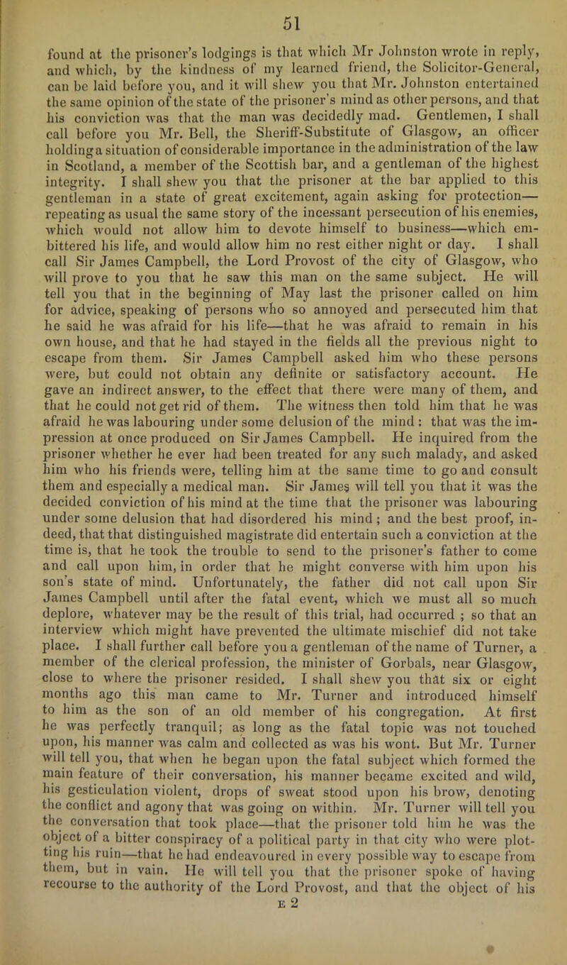 found at the prisoner’s lodgings is that which Mr Johnston wrote in reply, and which, by the kindness of my learned friend, the Solicitor-General, can be laid before you, and it will shew you that Mr. Johnston entertained the same opinion of the state of the prisoner’s mind as other persons, and that his conviction was that the man was decidedly mad. Gentlemen, I shall call before you Mr. Bell, the Sheriff-Substitute of Glasgow, an officer holdinga situation of considerable importance in the administration of the law in Scotland, a member of the Scottish bar, and a gentleman of the highest integrity. I shall shew you that the prisoner at the bar applied to this gentleman in a state of great excitement, again asking for protection— repeating as usual the same story of the incessant persecution of his enemies, which would not allow him to devote himself to business—which em- bittered his life, and would allow him no rest either night or day. 1 shall call Sir James Campbell, the Lord Provost of the city of Glasgow, who will prove to you that he saw this man on the same subject. He will tell you that in the beginning of May last the prisoner called on him for advice, speaking of persons who so annoyed and persecuted him that he said he was afraid for his life—that he was afraid to remain in his own house, and that he had stayed in the fields all the previous night to escape from them. Sir James Campbell asked him who these persons were, but could not obtain any definite or satisfactory account. He gave an indirect answer, to the effect that there were many of them, and that he could not get rid of them. The witness then told him that he was afraid he was labouring under some delusion of the mind: that was the im- pression at once produced on Sir James Campbell. He inquired from the prisoner whether he ever had been treated for any such malady, and asked him who his friends were, telling him at the same time to go and consult them and especially a medical man. Sir James will tell you that it was the decided conviction of his mind at the time that the prisoner was labouring under some delusion that had disordered his mind ; and the best proof, in- deed, that that distinguished magistrate did entertain such a conviction at the time is, that he took the trouble to send to the prisoner’s father to come and call upon him, in order that he might converse with him upon his son’s state of mind. Unfortunately, the father did not call upon Sir James Campbell until after the fatal event, which we must all so much deplore, whatever may be the result of this trial, had occurred ; so that an interview which might have prevented the ultimate mischief did not take place. I shall further call before you a gentleman of the name of Turner, a member of the clerical profession, the minister of Gorbals, near Glasgow, close to where the prisoner resided. I shall shew you that six or eight months ago this man came to Mr. Turner and introduced himself to him as the son of an old member of his congregation. At first he was perfectly tranquil; as long as the fatal topic was not touched upon, his manner was calm and collected as was his wont. But Mr. Turner will tell you, that when he began upon the fatal subject which formed the main feature of their conversation, his manner became excited and wild, his gesticulation violent, drops of sweat stood upon his brow, denoting the conflict and agony that was going on within. Mr. Turner will tell you the conversation that took place—that the prisoner told him he was the object of a bitter conspiracy of a political party in that city who were plot- ting his ruin—that he had endeavoured in every possible way to escape from them, but in vain. He will tell you that the prisoner spoke of having recourse to the authority of the Lord Provost, and that the object of his E 2