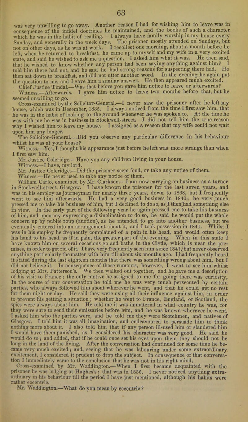 ■was very unwilling to go away. Another reason I had for wishing him to leave was in consequence of the infidel doctrines he maintained, and the books of such a character which he was in the habit of rending. I always have family worship in my house every Sunday, and generally in the week days. The prisoner mostly attended on Sundays, but not on other days, as he was at work. I recollect one morning, about a month before he left, when he returned to breakfast, he came up to myself and my wife in a very excited state, and said he wished to ask me a question. I asked him w'hat it was. He then said, that he wished to know whether any person had been saying anything against him? 1 told him there had not, and he said he had strong reasons for suspecting there had. He then sat down to breakfast, and did not utter auother word. In the evening he again put the question to me, and I gave him a similar answer. He then appeared much excited. Chief Justice Tindal—Was that before you gave him notice to leave or afterwards? Witness. Afterwards. I gave him notice to leave two months before that, but he seemed unwilling to go. Cross-examined by the Solicitor-General—I never saw the prisoner after he left my house, which was in December, 1835. I always noticed from the time I first saw him, that he was in the habit of looking to the ground whenever he was spoken to. At the time he was with me he was in business in Stockwell-street. I did not tell him the true reason why I wished him to leave my house. I assigned as a reason that my wife could not wait upon him any longer. The Solicitor-General Did you observe any particular difference in his behaviour whilst he was at your house ? Witness.—Yes, I thought his appearance just before he left was more strange than when I first saw him. Mr. Justice Coleridge.—Have you any children living in your house. Witness.—I have, my lord. Mr. Justice Coleridge.—Did the prisoner seem fond, or take any notice of them. Witness.—He never used to take any notice of them. William Carlo, examined by Mr. Clarkson.—I am now carrying on business as a turner in Stockwell-street, Glasgow. I have known the prisoner for the last seven years, and was in his employ as journeyman for nearly three years, down to 1838, but I frequently went to see him afterwards. He had a very good business in 1840; he very much pressed me to take his business of him, but I declined to do so, as I thenjhad something else in view. In the early part of the following year he again pressed me to take his business of him, and upon my expressing a disinclination to do so, he said he would put the whole concern up by public roup (auction), as he intended to go into another business, but we eventually entered into an arrangement about it, and I took possession in 1841. Whilst I was in his employ he frequently complained of a pain in his head, and would often keep his hand to his head, as if in pain, the greater part of the evening. When in this state I have known him on several occasions go and bathe in the Clyde, which is near the pre- mises, in order to get rid of it. I have very frequently seen him since 1841,(but never observed any thing particularly the matter with him till about six months ago. I had frequently heard it stated during the last eighteen months that there was something wrong about him, but I did not believe it. In consequence of those rumours, however, I went to see him whilst lodging at Mrs. Patterson’s. We then walked out together, and he gave me a description of his visit to France ; the only motive he assigned to me for going there was curiosity, In the course of our conversation he told me he was very much persecuted by certain parties, who always followed him about wherever he went, and that he could get no rest for them night or day. He said they were using all their influence against him, in order to prevent his getting a situation ; whether he went to France, England, or Scotland, the spies were always about him. He told me it was immaterial in what country he was, for they were sure to send their emissaries before him, and he was known wherever he went. I asked him who the parties were, and he told me they were Scotchmen, and natives of Glasgow. I told him it was all imagination, and endeavoured to persuade him to think nothing more about it. I also told him that if any person ill-used him or slandered him I would have them punished, as I considered his character was very good. He said he would do so ; and added, that if he could once set his eyes upon them they should not be long in the land of the living. After the conversation had continued for some time he be- came very much excited; and, seeing that he was labouring under some extraordinary excitement, I considered it prudent to drop the subject. In consequence of that conversa- tion I immediately came to the conclusion that he was not in his right mind, .Cross-examined by Mr. Waddington.—When I first became acquainted with the prisoner he was lodging at Hughes’s ; that was in 183G. I never noticed anything extra- ordinary in his behaviour till the period I have just mentioned, although his habits were rather eccentric. Mr. Waddington.—What do you mean by eccentric?
