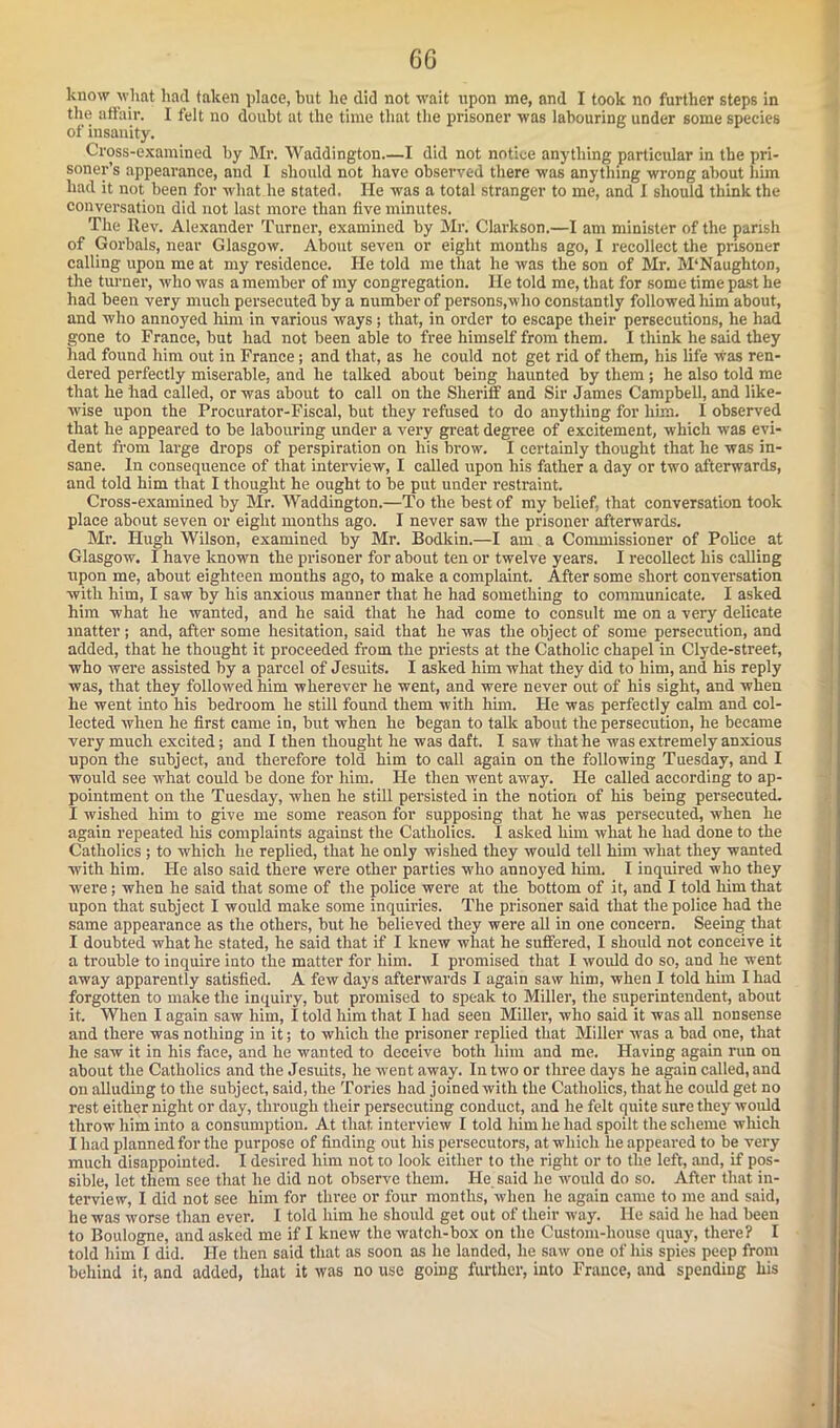 know what had taken place, but he did not wait upon me, and I took no further steps in the affair. I felt no doubt at the time that the prisoner was labouring under some species of insanity. Cross-examined by Mr. Waddington.—I did not notice anything particular in the pri- soner’s appearance, and I should not have observed there was anything wrong about him had it not been for what he stated. He was a total stranger to me, and I should think the conversation did not last more than five minutes. The Rev. Alexander Turner, examined by Mr. Clarkson.—I am minister of the parish of Gorbals, near Glasgow. About seven or eight months ago, I recollect the prisoner calling upon me at my residence. He told me that he was the son of Mr. M‘Naughton, the turner, who was a member of my congregation. He told me, that for some time past he had been very much persecuted by a number of persons,who constantly followed him about, and who annoyed him in various ways ; that, in order to escape their persecutions, he had gone to France, but had not been able to free himself from them. I think he said they had found him out in France; and that, as he could not get rid of them, his life was ren- dered perfectly miserable, and he talked about being haunted by them ; he also told me that he had called, or was about to call on the Sheriff and Sir James Campbell, and like- wise upon the Procurator-Fiscal, but they refused to do anything for him. I observed that he appeared to be labouring under a very great degree of excitement, which was evi- dent from large drops of perspiration on his brow. I certainly thought that he was in- sane. In consequence of that interview, I called upon his father a day or two afterwards, and told him that I thought he ought to be put under restraint. Cross-examined by Mr. Waddington.—To the best of my belief, that conversation took place about seven or eight months ago. I never saw the prisoner afterwards. Mr. Hugh Wilson, examined by Mr. Bodkin.—I am a Commissioner of Police at Glasgow. I have known the prisoner for about ten or twelve years. I recollect his calling upon me, about eighteen months ago, to make a complaint. After some short conversation with him, I saw by his anxious manner that he had something to communicate. I asked him what he wanted, and he said that he had come to consult me on a very delicate matter ; and, after some hesitation, said that he was the object of some persecution, and added, that he thought it proceeded from the priests at the Catholic chapel in Clyde-street, who were assisted by a parcel of Jesuits. I asked him what they did to him, and his reply was, that they followed him wherever he went, and were never out of his sight, and when he went into his bedroom he still found them with him. He was perfectly calm and col- lected when he first came in, but when he began to talk about the persecution, he became very much excited; and I then thought he was daft. I saw that he was extremely anxious upon the subject, aud therefore told him to call again on the following Tuesday, and I would see what could be done for him. He then went away. He called according to ap- pointment on the Tuesday, when he still persisted in the notion of his being persecuted. I wished him to give me some reason for supposing that he was persecuted, when he again repeated his complaints against the Catholics. I asked him what he had done to the Catholics ; to which he replied, that he only wished they would tell him what they wanted with him. He also said there were other parties who annoyed him. I inquired who they were; when he said that some of the police were at the bottom of it, and I told him that upon that subject I would make some inquiries. The prisoner said that the police had the same appearance as the others, but he believed they were all in one concern. Seeing that I doubted what he stated, he said that if I knew what he suffered, I should not conceive it a trouble to inquire into the matter for him. I promised that I would do so, and he w ent away apparently satisfied. A few days afterwards I again saw him, when I told him I had forgotten to make the inquiry, but promised to speak to Miller, the superintendent, about it. When I again saw him, I told him that I had seen Miller, who said it was all nonsense and there was nothing in it; to which the prisoner replied that Miller was a bad one, that he saw it in his face, and he wanted to deceive both him and me. Having again run on about the Catholics and the Jesuits, he went away. In two or three days he again called, and on alluding to the subject, said, the Tories had joined with the Catholics, that he could get no rest either night or day, through their persecuting conduct, and he felt quite sure they would throw him into a consumption. At that interview I told him he had spoilt the scheme which I had planned for the purpose of finding out his persecutors, at which he appeared to be very much disappointed. I desired him not to look either to the right or to the left, and, if pos- sible, let them see that he did not observe them. He said he would do so. After that in- terview, I did not see him for three or four months, when he again came to me and said, he was worse than ever. I told him he should get out of their way. He said he had been to Boulogne, and asked me if I knew the watch-box on the Custom-house quay, there? I told him I did. He then said that as soon as he landed, he saw one of his spies peep from behind it, and added, that it was no use going further, into France, and spending his